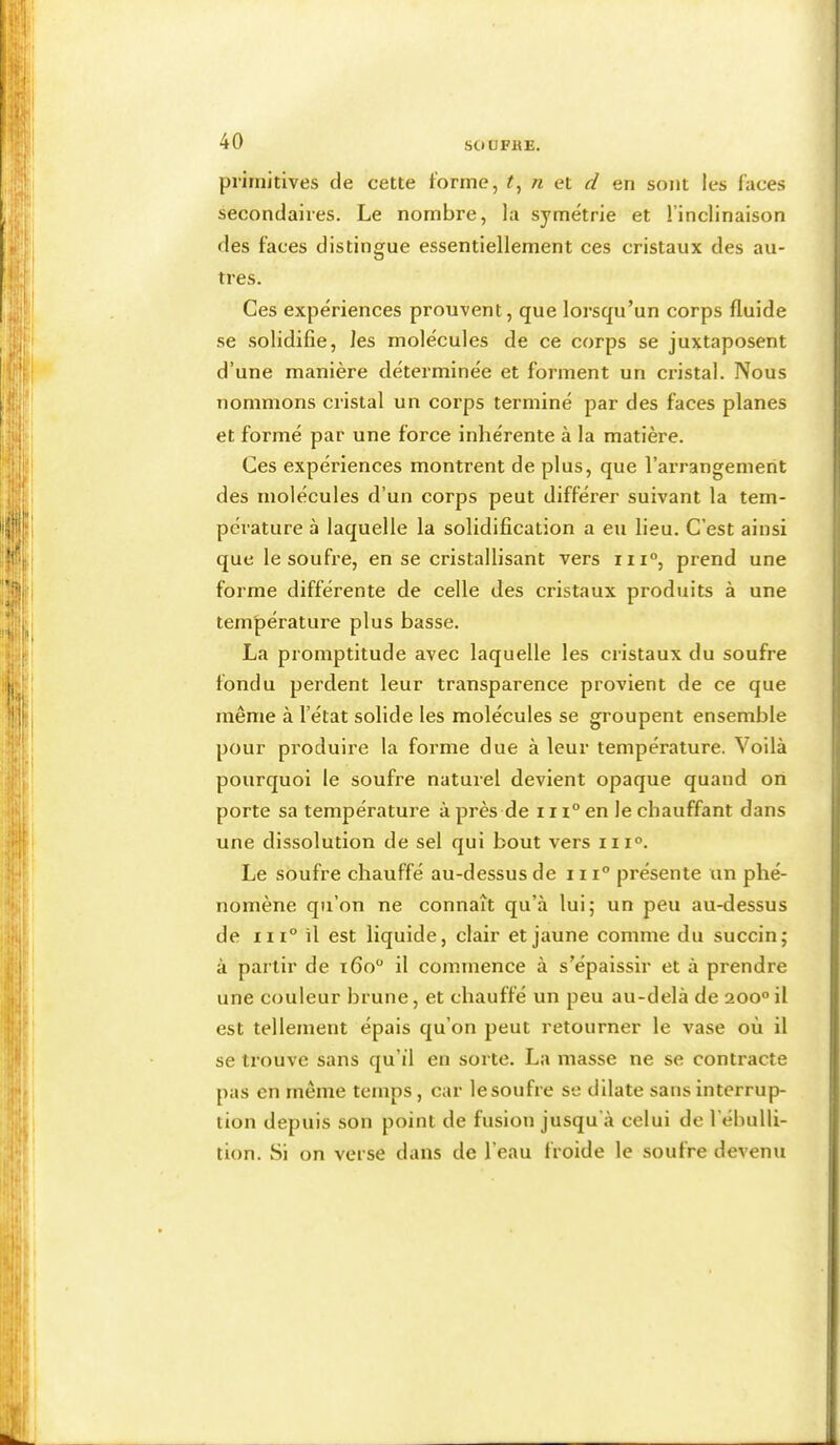 primitives de cette forme, n et d en sont les faces secondaires. Le nombre, la symétrie et l’inclinaison des faces distingue essentiellement ces cristaux des au- tres. Ces expériences prouvent, que lorsqu’un corps fluide se solidifie, les molécules de ce corps se juxtaposent d’une manière déterminée et forment un cristal. Nous nommons cristal un corps terminé par des faces planes et formé par une force inhérente à la matière. Ces expériences montrent de plus, que l’arrangement des molécules d’un corps peut différer suivant la tem- pérature à laquelle la solidification a eu lieu. C’est ainsi que le soufre, en se cristallisant vers iii“, prend une forme différente de celle des cristaux produits à une température plus basse. La promptitude avec laquelle les cristaux du soufre fondu perdent leur transparence provient de ce que même à l’état solide les molécules se groupent ensemble pour produire la forme due à leur température. Voilà pourquoi le soufre naturel devient opaque quand on porte sa température à près de 111° en le chauffant dans une dissolution de sel qui bout vers iii°. Le soufre chauffé au-dessus de iii° présente un phé- nomène qu’on ne connaît qu’à lui; un peu au-dessus de in° il est liquide, clair et jaune comme du succin; à partir de i6o“ il commence à s’épaissir et à prendre une couleur hrune, et chauffé un peu au-delà de 200“ il est tellement épais qu’on peut retourner le vase où il se trouve sans qu’il en sorte. La masse ne se contracte pas en même temps, car lesoufre se dilate sans interrup- tion depuis son point de fusion jusqu’à celui de l’ébulli- tion. Si on verse dans de l’eau froide le soufre devenu