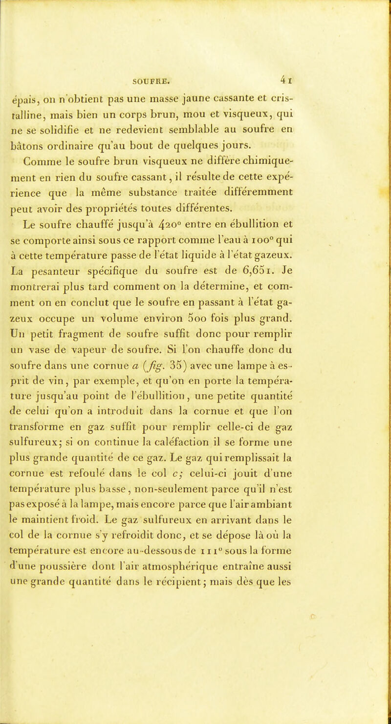 épais, on n’obtient pas une masse jaune cassante et cris- talline, mais bien un corps brun, mou et visqueux, qui ne se solidifie et ne redevient semblable au soufre en bâtons ordinaire qu’au bout de quelques jours. Comme le soufre brun visqueux ne diffère chimique- ment en rien du soufre cassant, il résulte de cette expé- rience que la même substance traitée différemment peut avoir des propriétés toutes différentes. Le soufre chauffé jusqu’à 420° entre en ébullition et se comporte ainsi sous ce rapport comme l’eau à 100° qui à cette température passe de l’état liquide à l’état gazeux. La pesanteur spécifique du soufre est de 6,651. Je montreiai plus tard comment on la détermine, et com- ment on en conclut que le soufre en passant à l’état ga- zeux occupe un volume environ 5oo fois plus grand. Un petit fragment de soufre suffit donc pour remplir un vase de vapeur de soufre. Si l’on chauffe donc du soufre dans une cornue a {fig. 35) avec une lampe à es- prit de vin, par exemple, et qu’on en porte la tempéra- ture jusqu’au point de l’ébullition, une petite quantité de celui qu’on a introduit dans la cornue et que l’on ti’ansforme en gaz suffit pour remplir celle-ci de gaz sulfureux; si on continue la caléfaction il se forme une plus grande quantité de ce gaz. Le gaz qui remplissait la cornue est refoulé dans le col c; celui-ci jouit d’une température plus basse, non-seulement parce qu’il n’est pas exposé à la lampe, mais encore parce que l’air ambiant le maintient froid. Le gaz sulfureux en arrivant dans le col de la cornue s’y refroidit donc, et se dépose là où la température est encore au-dessous de 111“ sous la forme d’une poussière dont l’air atmosphérique entraîne aussi une grande quantité dans le récipient; niais dès que les