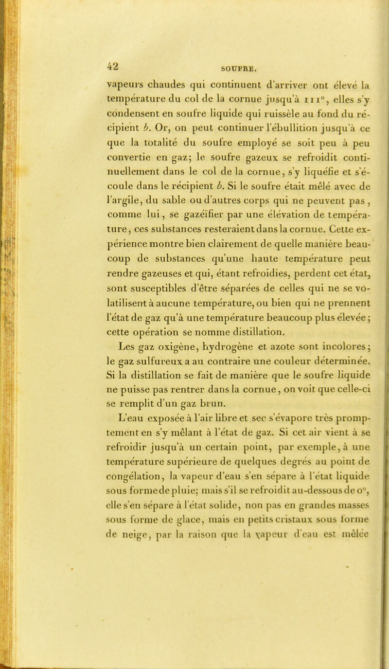 vapeurs chaudes qui continuent d’arriver ont élevé la température du col de la cornue jusqu’à iii“, elles s’y condensent en soufre liquide qui ruissèle au fond du ré- cipient h. Or, on peut continuer l’ébullition jusqu’à ce que la totalité du soufre employé se soit peu à peu convertie en gaz; le soufre gazeux se refroidit conti- nuellement dans le col de la cornue, s’y liquéfie et s’é- coule dans le récipient b. Si le soufre était mêlé avec de l’argile, du sable ou d’autres corps qui ne peuvent pas , comme lui, se gazéifier par une élévation de tempéra- ture, ces substances resteraient dans la cornue. Cette ex- périence montre bien clairement de quelle manière beau- coup de substances qu’une haute température peut rendre gazeuses et qui, étant refroidies, perdent cet état, sont susceptibles d’être séparées de celles qui ne se vo- latilisent à aucune température, ou bien qui ne prennent l’état de gaz qu’à une température beaucoup plus élevée ; cette opération se nomme distillation. Les gaz oxigène, hydrogène et azote sont incolores; le gaz sulfureux a au contraire une couleur déterminée. Si la distillation se fait de manière que le soufre liquide ne puisse pas rentrer dans la cornue, on voit que celle-ci se remplit d’un gaz brun. L’eau exposée à l’air libre et sec s’évapore très promp- tement en s’y mêlant à l’état de gaz. Si cet air vient à se refroidir jusqu’à un certain point, par exemple, à une température supérieure de quelques degrés au point de congélation, la vapeur d’eau s’en sépare à l’état liquide sous forme de pluie; mais s’il se refroidit au-dessous de o”, elle s’en sépare à l’état solide, non pas en grandes masses sous forme de glace, mais en petits cristaux sous forme de neige, par la raison que la \apeur d’eau est mêlée