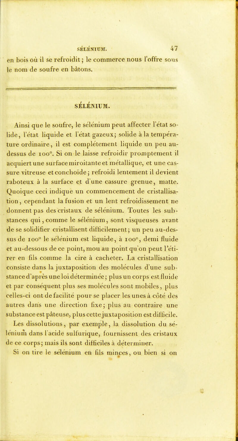 en bois où il se refroidit ; le commerce nous l’offre sous le nom de soufre en bâtons. SÉLÀmVM. Ainsi que le soufre, le sélénium peut affecter l’état so- lide, l’état liquide et l’état gazeux; solide à la tempéra- ture ordinaire, il est complètement liquide un peu au- dessus de ioo°. Si on le laisse refroidir promptement il acquiert une surface miroitante et métallique, et une cas- sure vitreuse et conchoïde ; refroidi lentement il devient raboteux à la surface et d’une cassure grenue, matte. Quoique ceci indique un commencement de cristallisa- tion , cependant la fusion et un lent refroidissement ne donnent pas des cristaux de sélénium. Toutes les sub- stances qui, comme le sélénium, sont visqueuses avant de se solidifier cristallisent difficilement; un peu au-des- sus de loo le sélénium est liquide, à ioo°, demi fluide et au-dessous de ce point, mou au point qu’on peut l’éti- rer en fils comme la cire à cacheter. La cristallisation consiste dans la juxtaposition des molécules d’une sub- stanee d’après une loi déterminée; plus un corps est fluide et par conséquent plus ses molécules sont mobiles, plus celles-ci ont de facilité pour se placer les unes à côté des autres dans une direction fixe; plus au contraire une substance est pâteuse, plus cette juxtaposition est difficile. Les dissolutions, par exemple, la dissolution du sé- lénium dans l’acide sulfurique, fournissent des cristaux de ce corps; mais ils sont difficiles à déterminer. Si on tire le sélénium en fils minces, ou bien si on 9 '