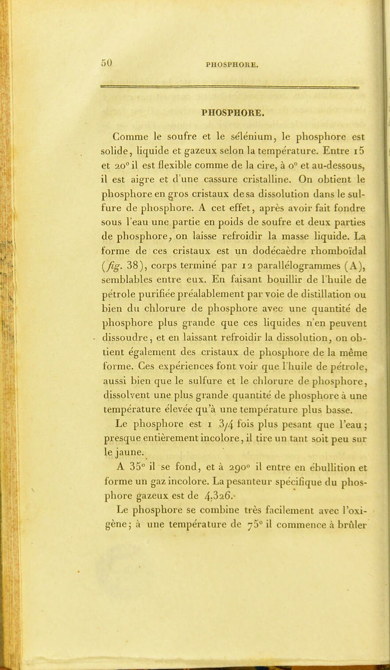 PHOSPHORE. Comme le soufre et le se'lénium, le phosphore est solide, liquide et gazeux selon la tempe'rature. Entre i5 et 20° il est flexible comme de la cire, à o° et au-dessous, il est aigre et d’une cassure cristalline. On obtient le phosphore en gros cristaux de sa dissolution dans le sul- fure de phosphore. A cet effet, après avoir fait fondre sous l’eau une partie en poids de soufre et deux parties de phosphore, on laisse refroidir la masse liquide. La forme de ces cristaux est un dodécaèdre rhomboïdal 38), corps terminé par 12 parallélogrammes (A), semblables entre eux. En faisant bouillir de l’huile de pétrole purifiée préalablement par voie de distillation ou bien du chlorure de phosphore avec une quantité de phosphore plus grande que ces liquides n’en peuvent - dissoudre, et en laissant refroidir la dissolution, on ob- tient également des cristaux de phosphore de la même forme. Ces expériences font voir que l’huile de pétrole, aussi bien que le sulfure et le chlorure de phosphore, dissolvent une plus grande quantité de phosphore à une température élevée qu’à une température plus basse. Le phosphore est i 3/4 fois plus pesant que l’eau ; presque entièrement incolore, il tire un tant soit peu sur le jaune. A 35° il se fond, et à 290° il entre en ébullition et forme un gaz incolore. La pesanteur spécifique du phos- phore gazeux est de 4:3a6.- Le phosphore se combine très facilement avec l’oxi- gènej à une température de 75° il commence à brûler