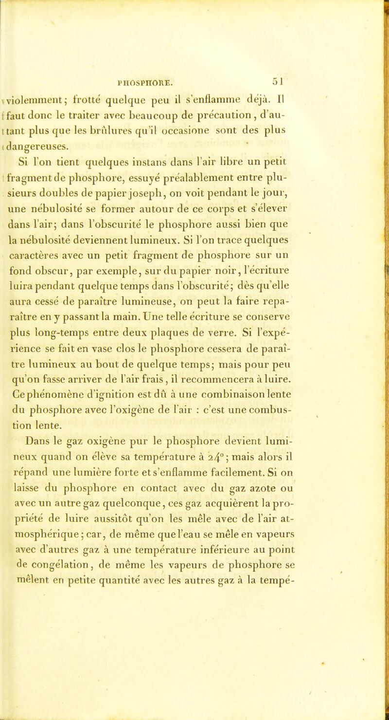 5 1 \ violemment ; frotté quelque peu il s’enflamme déjà. Il f faut donc le traiter avec beaucoup de précaution , d’au- ttant plus que les briilures qu’il occasione sont des plus (dangereuses. Si l’on tient quelques instans dans l’air libre un petit 1 fragment de phosphore, essuyé préalablement entre plu- sieurs doubles de papier Joseph, on voit pendant le jour, une nébulosité se former autour de ce corps et s’élever dans l’air; dans l’obscurité le phosphore aussi bien que la nébulosité deviennent lumineux. Si l’on trace quelques caraetères avec un petit fragment de phosphore sur un fond obscur, par exemple, sur du papier noir, l’écriture luira pendant quelque temps dans l’obscurité; dès qu’elle aura cessé de paraître lumineuse, on peut la faire repa- raître en y passant la main. Une telle écriture se conserve plus long-temps entre deux plaques de verre. Si l’expé- rience se fait en vase clos le phosphore cessera de paraî- tre lumineux au bout de quelque temps; mais pour peu qu’on fasse arriver de l’air frais, il recommencera à luire. Ce phénomène d’ignition est dû à une combinaison lente du phosphore avec l’oxigène de l’air ; c’est une combus- tion lente. Dans le gaz oxigène pur le phosphore devient lumi- neux quand on élève sa température à 24°', mais aloi’s il répand une lumière forte et s’enflamme facilement. Si on laisse du phosphore en contact avec du gaz azote ou avec un autre gaz quelconque, ces gaz acquièrent la pro- priété de luire aussitôt qu’on les mêle avec de l’air at- mosphérique; car, de même que l’eau se mêle en vapeurs avec d’autres gaz à une température inférieure au point de congélation, de même les vapeurs de phosphore se mêlent en petite quantité avec les autres gaz à la tempé-