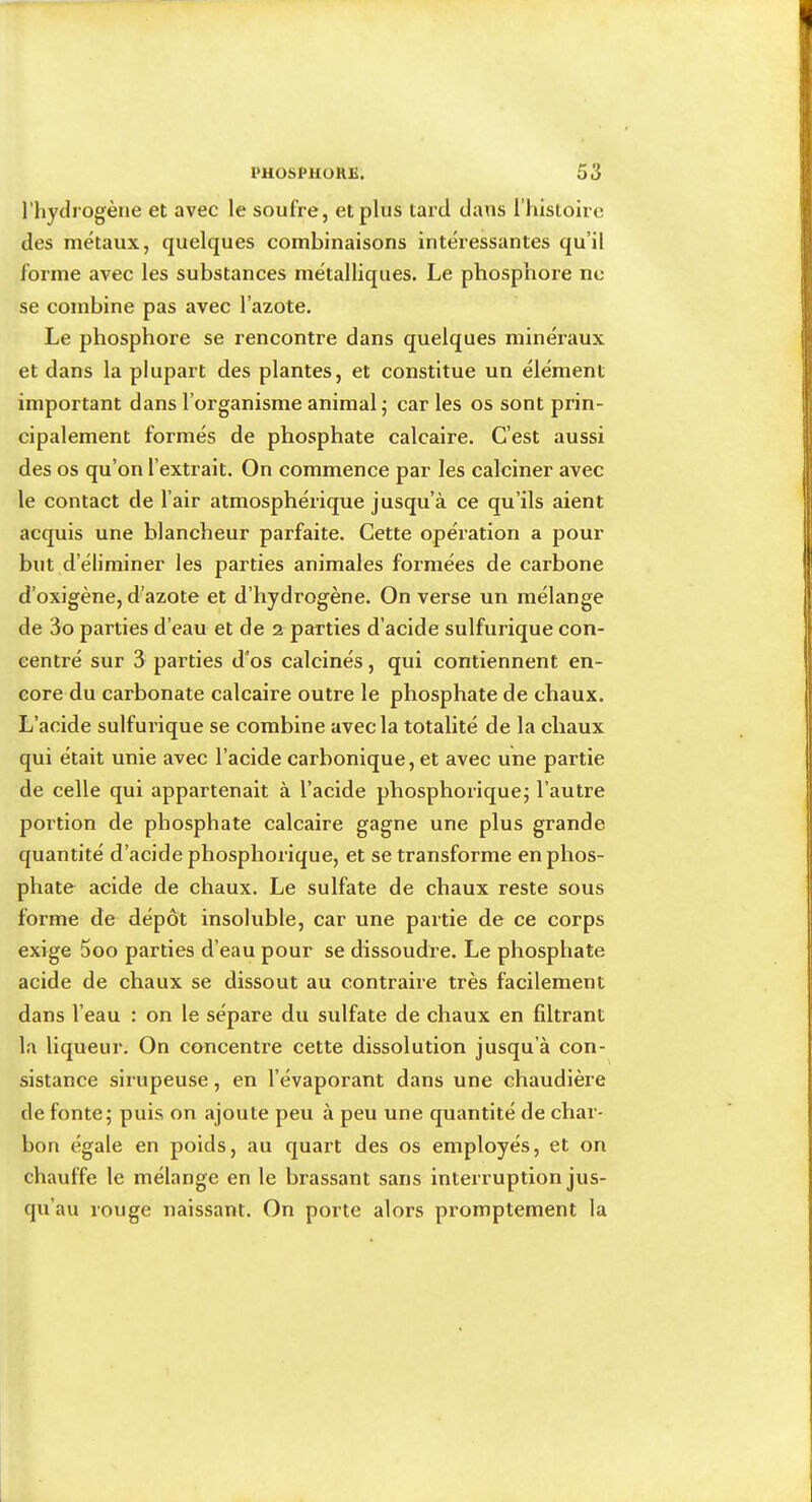 l’hydrogène et avec le soufre, et plus tard dans rhisloirc des métaux, quelques combinaisons intéressantes qu’il forme avec les substances métalliques. Le phosphore ne se combine pas avec l’azote. Le phosphore se rencontre dans quelques minéraux et dans la plupart des plantes, et constitue un élément important dans l’organisme animal; car les os sont prin- cipalement formés de phosphate calcaire. C’est aussi des os qu’on l’extrait. On commence par les calciner avec le contact de l’air atmosphérique jusqu’à ce qu’ils aient acquis une blancheur parfaite. Cette opération a pour but d’éliminer les parties animales formées de carbone d’oxigène, d’azote et d’hydrogène. On verse un mélange de 3o parties d’eau et de 2 parties d’acide sulfurique con- centré sur 3 parties d’os calcinés, qui contiennent en- core du carbonate calcaire outre le phosphate de chaux. L’acide sulfurique se combine avec la totalité de la chaux qui était unie avec l’acide carbonique, et avec une partie de celle qui appartenait à l’acide phosphorique; l’autre portion de phosphate calcaire gagne une plus grande quantité d’acide phosphorique, et se transforme en phos- phate acide de chaux. Le sulfate de chaux reste sous forme de dépôt insoluble, car une partie de ce corps exige 5oo parties d’eau pour se dissoudre. Le phosphate acide de chaux se dissout au contraire très facilement dans l’eau : on le sépare du sulfate de chaux en filtrant la liqueur. On concentre cette dissolution jusqu’à con- sistance sirupeuse, en l’évaporant dans une chaudière de fonte; puis on ajoute peu à peu une quantité de char- bon égale en poids, au quart des os employés, et on chauffe le mélange en le brassant sans interruption jus- qu’au rouge naissant. On porte alors promptement la