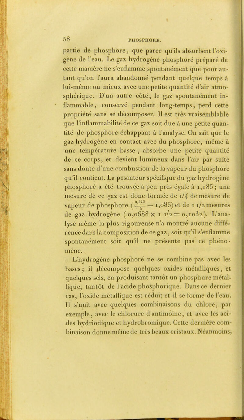 partie de phosphore, que parce qu’ils absorbent l’oxi- gène de l’eau. Le gaz hydrogène phosphore préparé de cette manière ne s’enflamme spontanément que pour au- tant qu’on l’aura abandonné pendant quelque temps à lui-même ou mieux avec une petite quantité d’air atmo- sphérique. D’un autre côté, le gaz spontanément in- flammable, conservé pendant long-temps, perd cette propriété sans se décomposer. Il est très vraisemblable que l’inflammabilité de ce gaz soit due à une petite quan- tité de phosphore échappant à l’analyse. On sait que le gaz hydrogène en contact avec du phosphore, même à une température basse , absorbe une petite quantité de ce corps, et devient lumineux dans l’air par suite sans doute d’une combustion de la vapeur du phosphore qu’il contient. La pesanteur spécifique du gaz hydrogène phosphoré a été trouvée à peu près égale à i,i85; une mesure de ce gaz est donc formée de 1/4 de mesure de vapeur de phosphore i,o83) et de i 1/2 mesures de gaz hydrogène ( 0,0688 X i 1/2 = 0,1032). L’ana- lyse même la plus rigoureuse n’a montré aucune diffé- rence dans la composition de ce gaz, soit qu’il s’enflamme spontanément soit qu’il ne présente pas ce phéno- mène. L’hydrogène phosphoré ne se combine pas avec les bases ; il décompose quelques oxides métalliques, et quelques sels, en produisant tantôt un phosphore métal- lique, tantôt de l’acide phosphorique. Dans ce dernier cas, l’oxide métallique est réduit et il se forme de l’eau. 11 s’unit avec quelques combinaisons du chlore, par exemple, avec le chlorure d’antimoine, et avec les aci- des hydriodique et hydrobromique. Cette dernière com- binaison donne même de très beaux cristaux. Néanmoins,