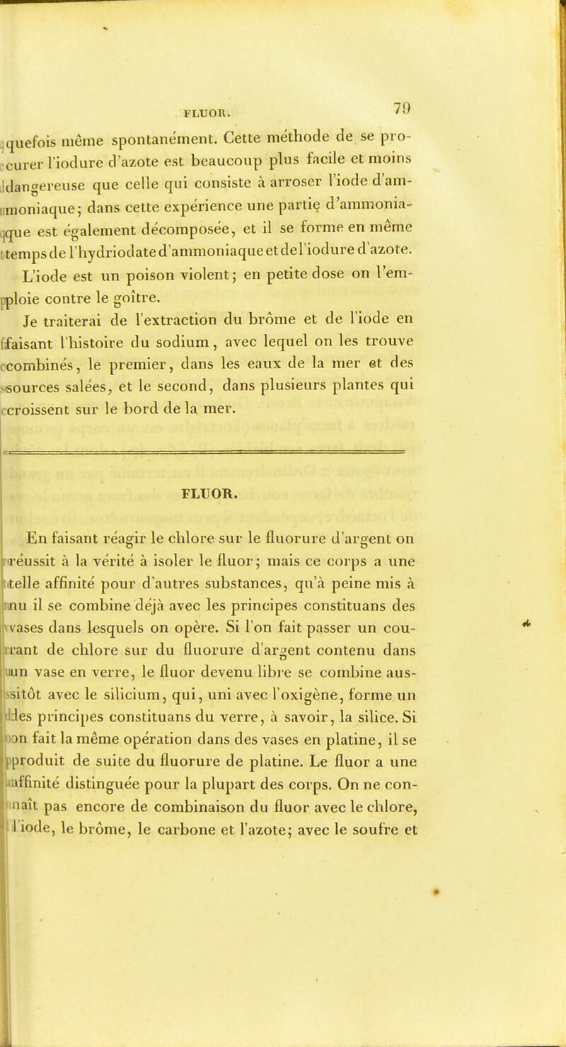 FLUOR. 71) ijquefois même spontanément. Cette méthode de se pro- •curer l’iodure d’azote est beaucoup plus facile et moins Idangereuse que celle qui consiste à arroser l’iode d’am- iinioniaque; dans cette expérience une partie d’ammonia- ijque est également décomposée, et il se forme en même t temps de l’hydriodate d’ammoniaque et del’iodure d’azote. L’iode est un poison violent; en petite dose on l’em- pploie contre le goitre. Je traiterai de l’extraction du brome et de l’iode en (faisant l’histoire du sodium, avec lequel on les trouve ccombinés, le premier, dans les eaux de la mer et des 'Sources salées, et le second, dans plusieurs plantes qui A'croissent sur le bord de la mer. FLUOR. En faisant réagir le chlore sur le fluorure d’argent on uréussit à la vérité à isoler le fluor; mais ce corps a une utelle affinité pour d’autres substances, qu’à peine mis à nnu il se combine déjà avec les principes constituans des vvases dans lesquels on opère. Si l’on fait passer un cou- irant de chlore sur du fluorure d’argent contenu dans uun vase en verre, le fluor devenu libre se combine aus- I Issitôt avec le silicium, qui, uni avec l’oxigène, forme un édes principes constituans du verre, à savoir, la silice. Si |oon fait la même opération dans des vases en platine, il se l'produit de suite du fluorure de platine. Le fluor a une fiaffinité distinguée pour la plupart des corps. On ne con- naît pas encore de combinaison du fluor avec le chlore, 1 iode, le brome, le carbone et l’azote; avec le soufre et j I