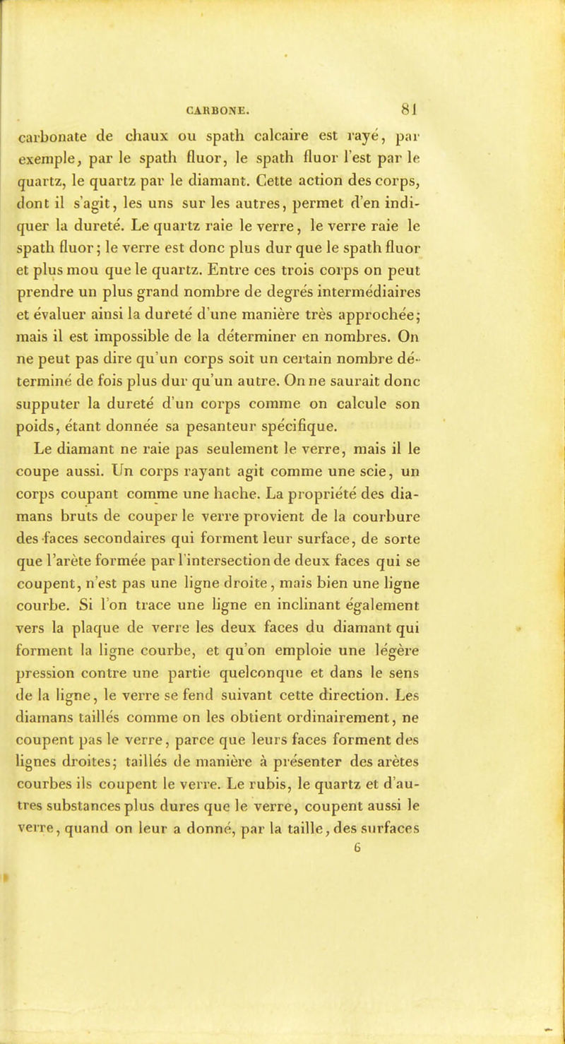 carbonate de chaux ou spath calcaire est rayé, par exemple, par le spath fluor, le spath fluor l’est par le quartz, le quartz par le diamant. Cette action des corps, dont il s’agit, les uns sur les autres, permet d’en indi- quer la dureté. Le quartz raie le verre, le verre raie le spath fluor; le verre est donc plus dur que le spath fluor et plus mou que le quartz. Entre ces trois corps on peut prendre un plus grand nombre de degrés intermédiaires et évaluer ainsi la dureté d’une manière très approchée; mais il est impossible de la déterminer en nombres. On ne peut pas dire qu’un corps soit un certain nombre dé- terminé de fois plus dur qu’un autre. On ne saurait donc supputer la dureté d’un corps comme on calcule son poids, étant donnée sa pesanteur spécifique. Le diamant ne raie pas seulement le verre, mais il le coupe aussi. Un coi’ps rayant agit comme une scie, un corps coupant comme une hache. La propriété des dia- mans bruts de couper le verre provient de la courbure des faces secondaires qui forment leur surface, de sorte que l’arète formée par l’intersection de deux faces qui se coupent, n’est pas une ligne droite, mais bien une ligne courbe. Si l’on trace une ligne en inclinant également vers la plaque de verre les deux faces du diamant qui forment la ligne courbe, et qu’on emploie une légère pression contre une partie quelconque et dans le sens de la ligne, le verre se fend suivant cette direction. Les diarnans taillés comme on les obtient ordinairement, ne coupent pas le verre, parce que leurs faces forment des lignes droites; taillés de manière à présenter des arêtes courbes ils coupent le verre. Le rubis, le quartz et d’au- tres substances plus dures que le verre, coupent aussi le verre, quand on leur a donné, par la taille, des surfaces 6