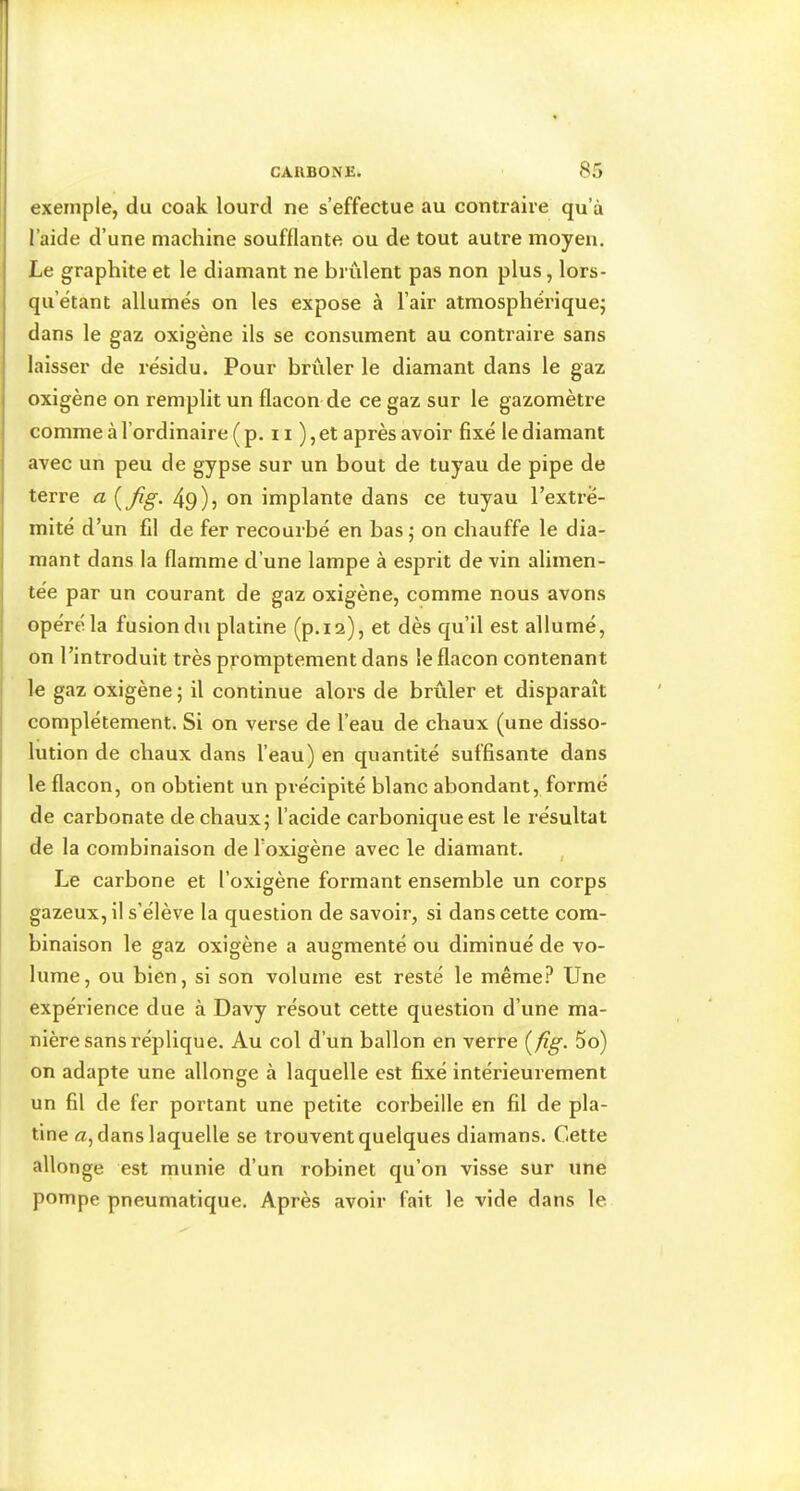 exemple, du coak lourd ne s’effectue au contraire qu’à l’aide d’une machine soufflante ou de tout autre moyen. Le graphite et le diamant ne brûlent pas non plus, lors- qu’ëtant allumés on les expose à l’air atmosphérique; dans le gaz oxigène ils se consument au contraire sans laisser de résidu. Pour brûler le diamant dans le gaz oxigène on remplit un flacon de ce gaz sur le gazomètre comme à l’ordinaire ( p. 11 ), et après avoir fixé le diamant avec un peu de gypse sur un bout de tuyau de pipe de terre a {Jig. 49)5 on implante dans ce tuyau l’extré- mité d’un fil de fer recourbé en bas ; on chauffe le dia- mant dans la flamme d’une lampe à esprit de vin alimen- tée par un courant de gaz oxigène, comme nous avons opéré la fusion du platine (p.12), et dès qu’il est allumé, on l’introduit très pj’omptement dans le flacon contenant le gaz oxigène ; il continue alors de brûler et disparaît complètement. Si on verse de l’eau de chaux (une disso- lution de chaux dans l’eau) en quantité suffisante dans le flacon, on obtient un précipité blanc abondant, formé de carbonate de chaux; l’acide carbonique est le résultat de la combinaison de l’oxigène avec le diamant. , Le carbone et l’oxigène formant ensemble un corps gazeux, il s’élève la question de savoir, si dans cette com- binaison le gaz oxigène a augmenté ou diminué de vo- lume, ou bien, si son volume est resté le même.^ Une expérience due à Davy résout cette question d’une ma- nière sans réplique. Au col d’un ballon en verre {fig. 5o) on adapte une allonge à laquelle est fixé intérieurement un fil de fer portant une petite corbeille en fil de pla- tine Æ, dans laquelle se trouvent quelques diamans. Cette allonge est munie d’un robinet qu’on visse sur une pompe pneumatique. Après avoir fait le vide dans le