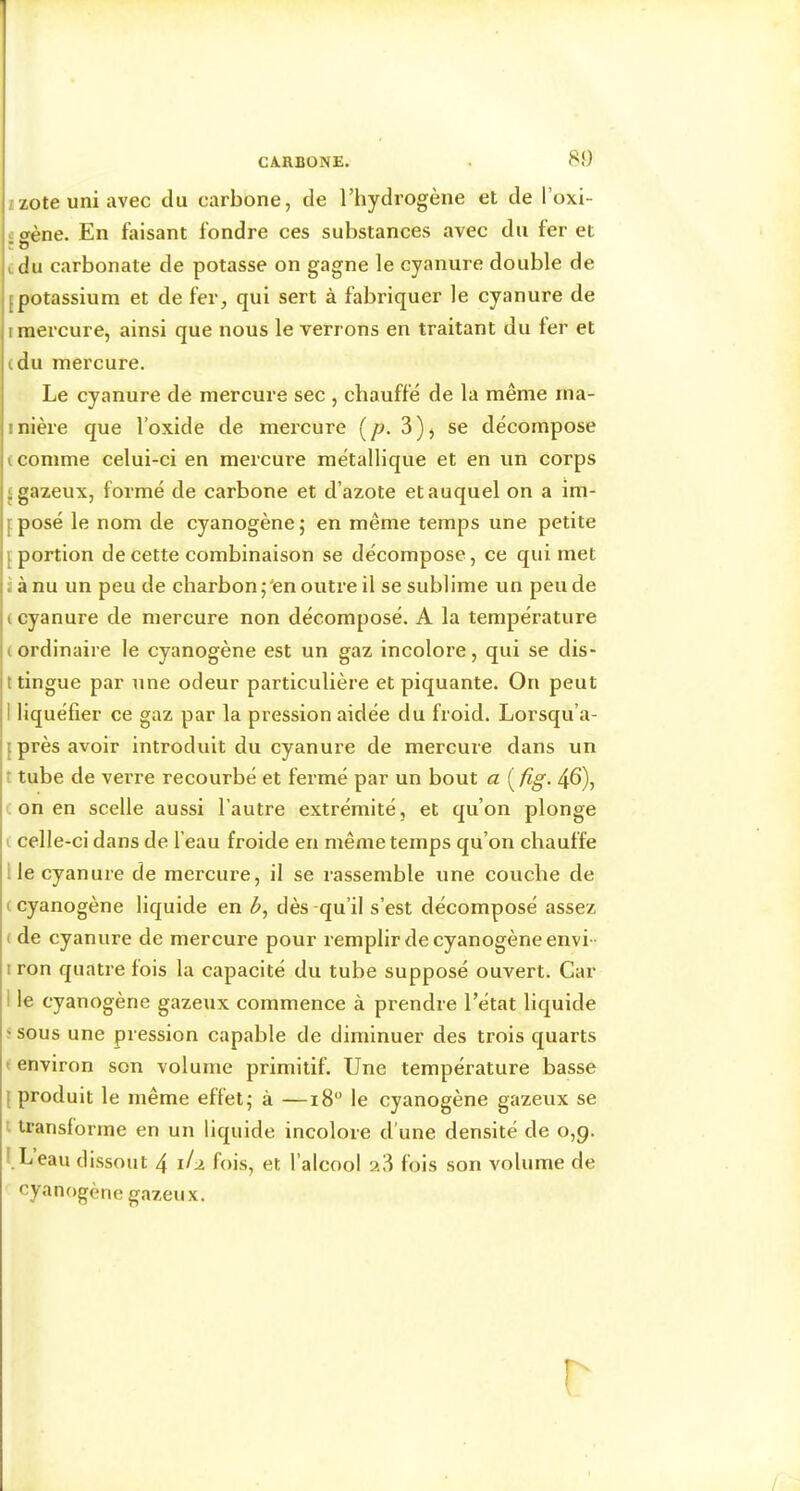 8î) izote uni avec du carbone, de l’hydrogène et de l’oxi- «crène. En faisant fondre ces substances avec du fer et î & cdu carbonate de potasse on gagne le cyanure double de Ipotassium et de fer, qui sert à fabriquer le cyanure de I mercure, ainsi que nous le verrons en traitant du fer et cdu mercure. Le cyanure de mercure sec , chauffé de la même rna- inière que l’oxide de mercure (/?. 3), se décompose (comme celui-ci en mercure métallique et en un corps «gazeux, formé de carbone et d’azote et auquel on a im- f posé le nom de cyanogène ; en même temps une petite [portion de cette combinaison se décompose, ce qui met 9 à nu un peu de charbon j'en outre il se sublime un peu de ( cyanure de mercure non décomposé. A la température (ordinaire le cyanogène est un gaz Incolore, qui se dis- tingue par une odeur particulière et piquante. On peut I liquéfier ce gaz par la pression aidée du froid. Lorsqu’a- {près avoir introduit du cyanure de mercure dans un t tube de verre recourbé et fermé par un bout a ( fig. 46), c on en scelle aussi l’autre extrémité, et qu’on plonge i celle-ci dans de l’eau froide en même temps qu’on chauffe lie cyanure de mercure, il se rassemble une couche de ( cyanogène liquide en dès -qu’il s’est décomposé assez ( de cyanure de mercure pour remplir de cyanogène envi - I ron quatre fois la capacité du tube supposé ouvert. Car I le cyanogène gazeux commence à prendre l’état liquide ' sous une pression capable de diminuer des trois quarts ' environ son volume primitif. Une température basse {produit le même effets à —18“ le cyanogène gazeux se transforme en un liquide incolore d'une densité de 0,9. l.Leau dissout 4 fois, et l’alcool ?.3 fois son volume de cyanogène gazeux. T