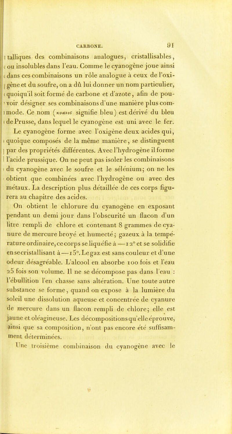 ! CARBONE. .91 j t talliques des combinaisons analogues, cristallisables, ( ( ou insolubles dans l’eau. Comme le cyanogène joue ainsi il ( dans ces combinaisons un rôle analogue à ceux de l’oxi- j gène et du soufre, on a dû lui donner un nom particulier, I ( quoiqu’il soit formé de carbone et d’azote, afin de pou- ! ’ voir désigner ses combinaisons d’une manière jiimode. Ce nom signifie bleu) est dérivé du bleu II de Prusse, dans lequel le cyanogène est uni avec le fer. i Le cyanogène forme avec l’oxigène deux acides qui, i ( quoique composés de la même manière, se distinguent j ] par des propriétés différentes. Avec l’hydrogène il forme 11 l’acide prussique. On ne peut pas isoler les combinaisons Il du cyanogène avec le soufre et le sélénium; on ne les I obtient que combinées avec l’hydrogène ou avec des i métaux. La description plus détaillée de ces corps figu- I rera au chapitre des acides. On obtient le chlorure du cyanogène en exposant I pendant un demi jour dans l’obscurité un flacon d’un I litre rempli de chlore et contenant 8 grammes de cya- nure de mercure broyé et humecté ; gazeux à la tempé- rature ordinaire, ce corps se liquéfie à —12° et se solidifie ensecristallisant à — i5°.Legaz est sans couleur et d’une odeur désagréable. L’alcool en absorbe loo fois et l’eau a5 fois son volume. 11 ne se décompose pas dans l’eau : l’ébullition l’en chasse sans altération. Une toute autre substance se forme, quand on expose à la lumière du soleil une dissolution aqueuse et concentrée de cyanure de mercure dans un flacon rempli de chlore; elle est jaune et oléagineuse. Les décompositions qu’elle éprouve, ainsi que sa composition, n’ont pas encore été suffisam- ment déterminées. Une troisième combinaison du cyanogène avec le plus com-