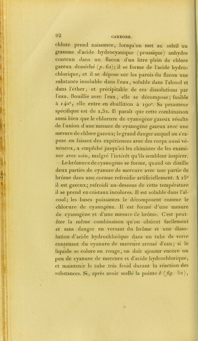 CARBONE. chlore prend naissance, lorsqu’on met au soleil un gramme d’acide hydrocyanique (prussique) anhydre contenu dans un flacon d’un litre plein de chlore gazeux desséche {p. 6i); il se forme de l’acide hydro- chlorique, et il se dépose sur les parois du flacon une substance insoluble dans l’eau, soluble dans l’alcool et dans 1 éther, et précipitable de ces dissolutions par leau. Bouillie avec l’eau, elle se décompose; fusible tà i4o°) clic entre en ébullition à 190°. Sa pesanteur spécifique est de i,3a. Il paraît que cette combinaison aussi bien que le chlorure de cyanogène gazeux résulte de r union d’une mesure de cyanogène gazeux avec une mesure de chlore gazeux; le grand danger auquel on s’ex- pose en faisant des expériences avec des corps aussi vé- néneux, a empêché jusqu’ici les chimistes de les exami- ner avec soin, malgré l’intérêt qu’ils semblent inspirer. Le bromure de cyanogène se forme, quand on distille deux parties de cyanure de mercure avec une partie de brome dans une cornue refroidie artiCciellement. A i5° il est gazeux; refroidi au-dessous de cette température il se prend en cristaux incolores. Il est soluble dans l’al- cool; les bases puissantes le décomposent comme le chlorure de cyanogène. Il est formé d’une mesure de cyanogène et d’une mesure de brome. C’est peut- être la même combinaison qu’on obtient facilement et sans danger en versant du brome et une disso- lution d’acide hydrochlorique dans un tube de verre contenant du cyanure de mercure arrosé d’eau; si le liquide se colore en rouge, on doit ajouter encore un peu de cyanure de mercure et d’acide hydrochlorique, et maintenir le tube très froid durant la réaction des .substances. Si, après avoir scellé la pointe h ^