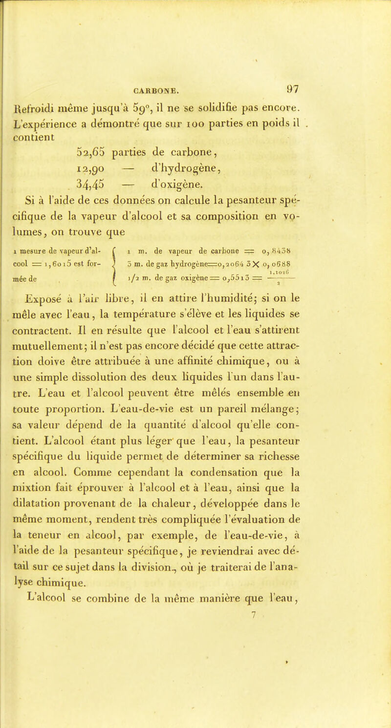 I llefroidi même jusqu’à 09, il ne se solidifie pas encore. I L’expérience a démontré que sur loo parties en poids il . contient 32,65 parties de carbone, 12,90 — d’hydrogène, i 34,45 — d’oxigène. * Si à l’aide de ces données on calcule la pesanteur spé- I cifique de la vapeur d’alcool et sa composition en vo- i lûmes, on trouve que 1 mesure de vapeur d’al- ! cool = 1,6015 est for- 1 mée de 1 m. de vapeur de carboue = o, S458 5 m. de gaz hydrogène=o,ao64 5X o, 0688 i.ioiG j/2 m. de gaz oxigene= o,55i3 = Exposé à l’air libre, il en attire l’humiditéj si on le mêle avec l’eau, la température s’élève et les liquides se contractent. Il en résulte que l’alcool et l’eau s’attirent i mutuellement 5 il n’est pas encore décidé que cette attrac- I tion doive être attribuée à une affinité chimique, ou à i une simple dissolution des deux liquides l'un dans l’au- î tre. L’eau et l’alcool peuvent être mêlés ensemble en toute proportion. L’eau-de-vie est un pareil mélange; I sa valeur dépend de la quantité d’alcool qu’elle con- I tient. L’alcool étant plus léger'que l’eau, la pesanteur I spécifique du liquide permet de déterminer sa richesse I en alcool. Comme cependant la condensation que la mixtion fait éprouver à l’alcool et à l’eau, ainsi que la dilatation provenant de la chaleur, développée dans le même moment, rendent très compliquée l’évaluation de la teneur en alcool, par exemple, de l’eau-de-vie, à l’aide de la pesanteur spécifique, je reviendrai avec dé- tail sur ce sujet dans la division., où je traiterai de l’ana- lyse chimique. L’alcool se combine de la même manière que l’eau,