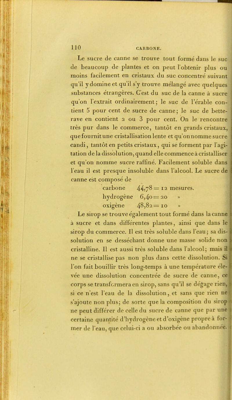 Le sucre de canne se trouve tout formé dans le suc de beaucoup de plantes et on peut l’obtenir plus ou moins facilement en cristaux du suc concentré suivant qu’il y domine et qu’il s’y trouve mélangé avec quelques substances étrangères. C’est du suc de la canne à sucre qu’on l’extrait ordinairement; le suc de l’érable con- tient 5 pour cent de sucre de canne; le suc de bette- rave en contient 2 ou 3 pour cent. On le rencontre très pur dans le commerce, tantôt en grands cristaux, que fournit une cristallisation lente et qu’on nomme sucre candi, tantôt en petits cristaux, qui se forment par l’agi- tation de la dissolution, quand elle commence à cristalliser et qu’on nomme sucre raffiné. Facilement soluble dans l’eau il est presque insoluble dans l’alcool. Le sucre de canne est composé de carbone 44j78 = 12 mesures, hydrogène 6,40=20 » oxigène 4^,82= 10 » Le sirop se trouve également tout formé dans la canne à sucre et dans différentes plantes, ainsi que dans le sirop du commerce. Il est très soluble dans l’eau ; sa dis- solution en se desséchant donne une masse solide non cristalline. Il est aussi très soluble dans l’alcool; mais il ne se cristallise pas non plus dans cette dissolution. Si l’on fait bouillir très long-temps à une température éle- vée une dissolution concentrée de sucre de canne, ce corps se transformera en sirop, sans qu’il se dégage rien, si ce n’est l’eau de la dissolution, et sans que rien ne s’ajoute non plus; de sorte que la composition du sirop ne peut différer de celle du sucre de canne que par une certaine quantité d’hydrogène et d’oxigène propre à for- mer de l’eau, que celui-ci a ou absorbée ou abandonnée.