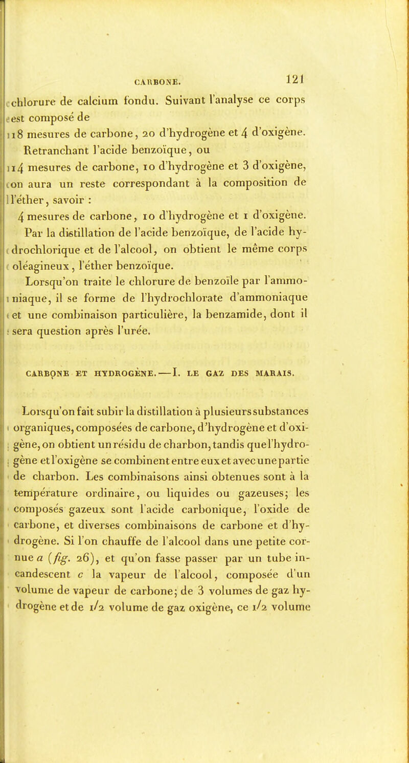 cchlorure de calcium fondu. Suivant l’analyse ce corps eest composé de 118 mesures de carbone, 20 d’hydrogène et 4 d’oxigène. Retranchant l’acide benzoïque, ou ii4 mesures de carbone, 10 d’hydrogène et 3 d’oxigène, con aura un reste correspondant à la composition de 1 l’éther, savoir : 4 mesures de carbone, 10 d’hydrogène et i d’oxigène. Par la distillation de l’acide benzoïque, de l’acide hy- (drochlorique et de l’alcool, on obtient le même corps ( oléagineux, l’éther benzoïque. Lorsqu’on traite le chlorure de benzoïle par l’ammo- iniaque, ilse forme de l’hydrochloi'ate d’ammoniaque «et une combinaison particulière, la benzamide, dont il ‘ sera question après l’urée. CARBONE ET HYDROGENE. 1. LE GAZ DES MARAIS. Lorsqu’on fait subir la distillation à plusieurs substances I organiques, composées de carbone, d’hydrogène et d’oxi- : gène, on obtient un résidu de charbon, tandis quel’hydro- i gène etl’oxigène se combinent entre euxet avec unepartie ' de chai'bon. Les combinaisons ainsi obtenues sont à la température ordinaire, ou liquides ou gazeusesj les composés gazeux sont l’acide carbonique, l’oxide de carbone, et diverses combinaisons de carbone et d’hy- ■ drogène. Si l’on chauffe de l’alcool dans une petite cor- nue a {fig. 26), et qu’on fasse passer par un tube in- candescent c la vapeur de l’alcool, composée d’un volume de vapeur de carbone; de 3 volumes de gaz hy- ' drogène et de 1/2 volume de gaz oxigène, ce 1/2 volume