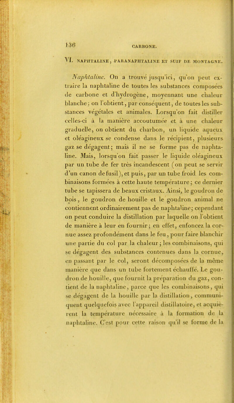 J 30 VI. NAPHTALINE, PARANAPIITALINE ET SUIF DE MONTAGNE. Naphtaline. On a trouvé jusqu’ici, qu’oii peut ex- traire la naphtaline de toutes les substances composées de carbone et d’hydrogène, moyennant une chaleur blanche j on l’obtient, par conséquent, de toutes les sub- stances végétales et animales. Lorsqu’on fait distiller celles-ci à la manière accoutumée et à une chaleur graduelle, on obtient du charbon, un liquide aqueux et oléagineux se condense dans le récipient, plusieurs gaz se dégagent,* mais il ne se forme pas de naphta- line. Mais, lorsqu’on fait passer le liquide oléagineux par un tube de fer très incandescent (on peut se servir d’un canon de fusil), et puis, par un tube froid les com- binaisons formées à cette haute température; ce dernier tube se tapissera de beaux ci’istaux. Ainsi, le goudron de bois, le goudron de houille et le goudron animal ne contiennent ordinairement pas de naphtaline; cependant on peut conduire la distillation par laquelle on l’obtient de manière à leur en fournir; en effet, enfoncez la cor- nue assez profondément dans le feu, pour faire blanchir une partie du col par la chaleur; les combinaisons, qui se dégagent des substances contenues dans la cornue, en passant par le col, seront décomposées de la même manière que dans un tube fortement échauffé. Le gou- dron de bouille, que fournit la préparation du gaz, con- tient de la naphtaline, parce que les combinaisons, qui se dégagent de la bouille par la distillation, communi- quent quelquefois avec l’appareil dislillatoire, et acquiè- rent la température nécessaire à la formation de la naphtaline. C’esI pour celte raison qu’il se forme de la