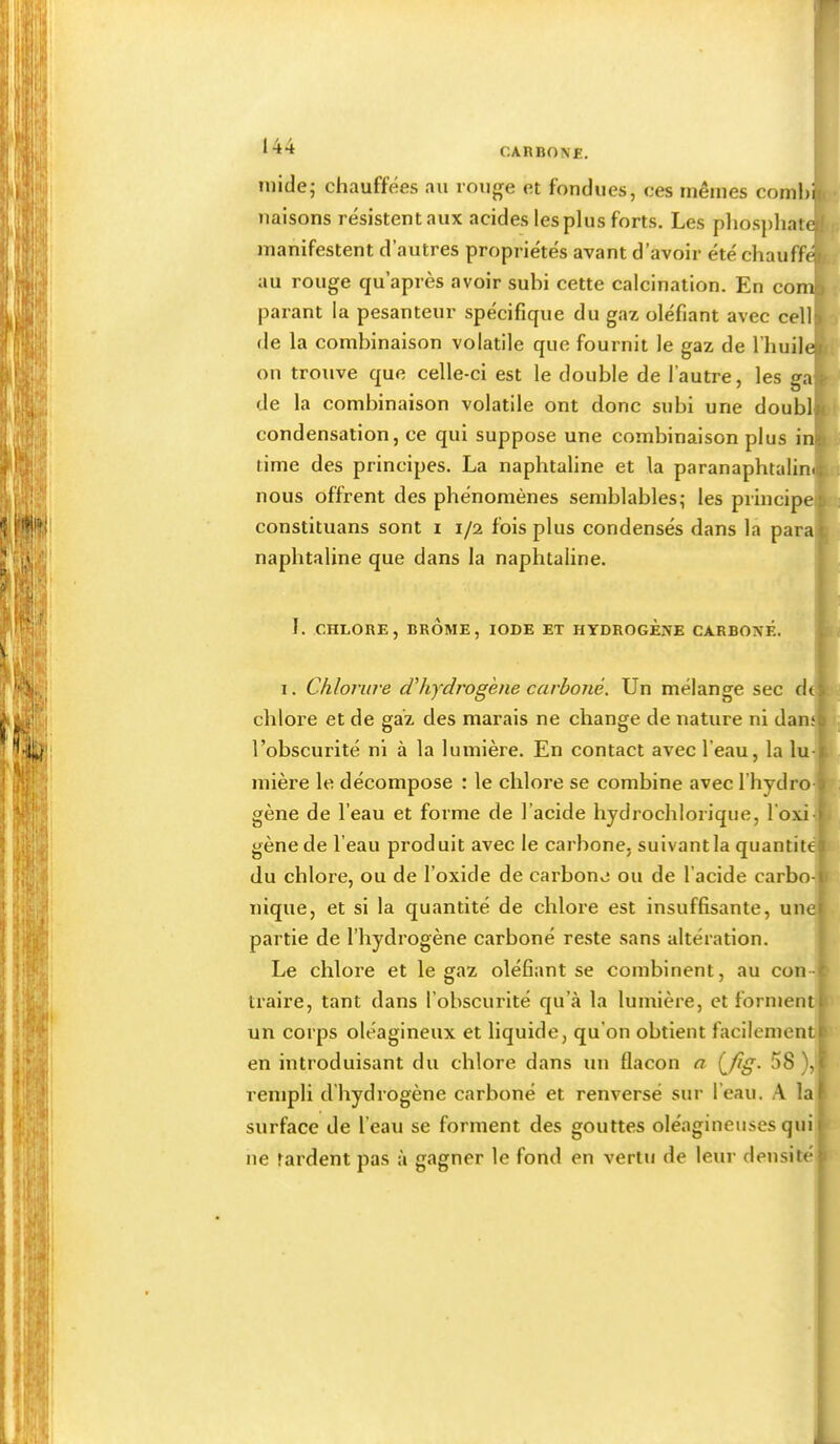 44 initie; chauffées au rouge et fondues, ces mêmes comhj liaisons résistent aux acides les plus forts. Les phosphatt manifestent d’autres propriétés avant d’avoir été chauffé au rouge qu’après avoir subi cette calcination. En com parant la pesanteur spécifique du gaz oléfiant avec cell| de la combinaison volatile que fournit le gaz de l’huih on trouve que celle-ci est le double de l’autre, les gaî de la combinaison volatile ont donc subi une doublf condensation, ce qui suppose une combinaison plus ii time des principes. La naphtaline et la paranaphtalini nous offrent des phénomènes semblables; les principe] constituans sont i i/i fois plus condensés dans la parai naphtaline que dans la naphtaline. I. CHLORE, BROME, IODE ET HYDROGENE CARBONE. 1. Chlorure dhydrogene carboné. Un mélange sec de] chlore et de gaz des marais ne change de nature ni danq l’obscurité ni à la lumière. En contact avec l’eau, la lu-1 mière le décompose : le chlore se combine avec l’hydro gène de l’eau et forme de l’acide hydrochlorique, l’oxi] gène de l’eau produit avec le carbone, suivantla quantité] du chlore, ou de l’oxide de carbone ou de l’acide carbo-j nique, et si la quantité de chlore est insuffisante, une] partie de l’hydrogène carboné reste sans altération. Le chlore et le gaz oléfiant se combinent, au con- traire, tant dans l’obscurité qu’à la lumière, et forment] un corps oléagineux et liquide, qu’on obtient facilement] en introduisant du chlore dans un flacon a {fg. 58 ),] rempli d’hydrogène carboné et renversé sur l’eau. A lai surface de l’eau se forment des gouttes oléagineuses quil ne tardent pas à gagner le fond en vertu de leur densitél