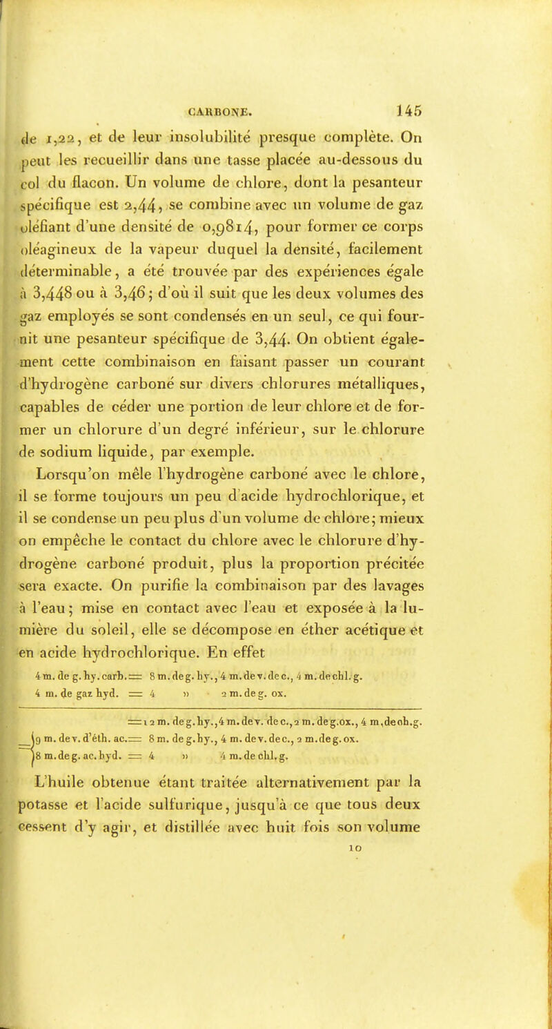 de 1,22, et de leur insolubilité presque complète. On peut les recueillir dans une tasse placée au-dessous du col du flacon. Un volume de chlore, dont la pesanteur spécifique est 2,44 > se combine avec un volume de gaz défiant d’une densité de 0,9814, pour former ce corps oléagineux de la vapeur duquel la densité, facilement déterminable, a été trouvée par des expériences égale à 3,448 3,465 d’où il suit que les deux volumes des gaz employés se sont condensés en un seul, ce qui four- nit une pesanteur spécifique de 3,44* obtient égale- ment cette combinaison en faisant passer un courant v d’hydrogène carboné sur divers chlorures métalliques, capables de céder une portion de leur chlore et de for- mer un chlorure d’un degré inférieur, sur le chlorure de sodium liquide, par exemple. Lorsqu’on mêle l’hydrogène carboné avec le chlore, il se forme toujours un peu d’acide hydrochlorique, et il se condense un peu plus d’un volume de chlore5 mieux on empêche le contact du chlore avec le chlorure d’hy- drogène carboné produit, plus la proportion précitée sera exacte. On purifie la combinaison par des lavages à l’eau ; mise en contact avec l’eau et exposée à la lu- mière du soleil, elle se décompose en éther acétique et en acide hydrochlorique. En effet 4m. de g.hy.carb.= 8 m.deg. by., 4 m.de v.dec., 4 m. dechl. g. 4 m. de gaz hyd. = 4 « a ni. de g. ox. L’huile obtenue étant traitée alternativement par la potasse et l’acide sulfurique, jusqu’à ce que tous deux cessent d’y agir, et distillée avec huit fois son volume = 12 m. deg.liy.,4m.dev. dec.,2 m.deg.ox., 4 m,deoh.g. m. de V. d’éth. ac.= 8 m. de g.by., 4 m. de v.dec., a m.deg.ox. |8 m.deg. ac.byd. = 4 » 4m.decM.g. lo