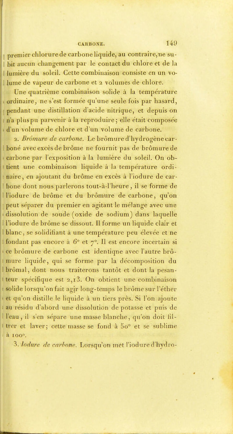 14Ü premier clilorure de carbone liquide, au contraire,ne su- bit aucun changement par le contact du chlore et de la lumière du soleil. Cette combinaison consiste en un vo- lume de vapeur de carbone et 2 volumes de chlore. Une quatrième combinaison solide à la température ordinaire, ne s’est formée qu’une seule fois par hasard, pendant une distillation d’acide nitrique, et depuis on n’a plus pu parvenir à la reproduire; elle était composée d’un volume de chlore et d’un volume de carbone. 2. Bromure de carbone. Le bromure d’hydrogène car- boné avec excès de brome ne fournit pas de bromure de carbone par l’exposition à la lumière du soleil. On ob- tient une combinaison liquide à la température ordi- naire, en ajoutant du brome en excès à l’iodure de car- bone dont nous parlerons tout-à-l’heure, il se forme de l’iodure de brome et du bromure de carbone, qu’on peut séparer du premier en agitant le mélange avec une dissolution de soude (oxide de sodium) dans laquelle l’iodure de brome se dissout. Il forme un liquide clair et blanc, se solidifiant à une température peu élevée et ne fondant pas encore à 6“ et y°. Il est encore incertain si ce bromure de carbone est identiqne avec l’autre bro- mure liquide, qui se forme par la décomposition du brômal, dont nous traiterons tantôt et dont la pesan- teur spécifique est 2,13. On obtient une combinaison solide lorsqu’on fait agir long-temps le brome sur l’éther et qu’on distille le liquide à un tiers près. Si l’on ajoute au résidu d’abord une dissolution de potasse et puis de l’eau, il s’en sépare une masse blanche, qu’on doit fil- I tver et laver; cette masse se fond à 5o° et se sublime à loo”.