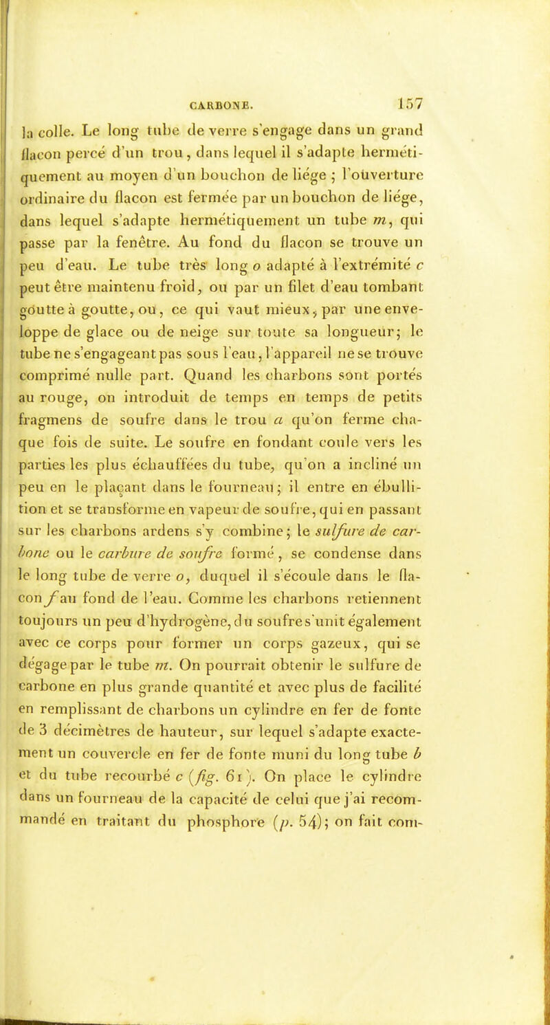 CARBONE. ir)7 1 1 j la colle. Le long tube de verre s’engage dans un grand llacon percé d’un trou , dans lequel il s’adapte hei’inéti- quement au moyen d’un bouchon de liège ; l’oüverture ordinaire du flacon est fermée par un bouchon de liège, dans lequel s’adapte hermétiquement un tuhe /tz, qui passe par la fenêtre. Au fond du flacon se trouve un peu d’eau. Le tube très long o adapté à l’extrémité c peut être maintenu froid, ou par un filet d’eau tombant goutte à goutte, ou, ce qui vaut mieux, par une enve- loppe de glace ou de neige sur toute sa longueur; le tube ne s’engageant pas sous l’eau, l’appareil ne se trouve comprimé nulle part. Quand les charbons sont portés au rouge, on introduit de temps en temps de petits fragmens de soufre dans le trou a qu’on ferme cha- que fois de suite. Le soufre en fondant coule vers les parties les plus échauffées du tube, qu’on a incliné un peu en le plaçant dans le fourneau; il entre en ébulli- tion et se transforme en vapeur de soufi e, qui en passant sur les charbons ardens s’y combine; le sulfure de car- bone ou le carbure de soufre formé, se condense dans le long tube de verre o, duquel il s’écoule dans le fla- con y^au fond de l’eau. Comme les charbons retiennent toujours un peu d’hydrogène,du soufres'unit également avec ce corps pour former un corps gazeux, qui se dégage par le tube m. On pourrait obtenir le sulfure de carbone en plus grande quantité et avec plus de facilité en remplissant de charbons un cylindre en fer de fonte de 3 décimètres de hauteur, sur lequel s’adapte exacte- ment un couvercle en fer de fonte muni du long tube b et du tube recourbé c {fîg. 6i). On place le cylindre dans un lourneau de la capacité de celui que j’ai recom- mandé en traitant du phosphore [p. 54); on fait corn-