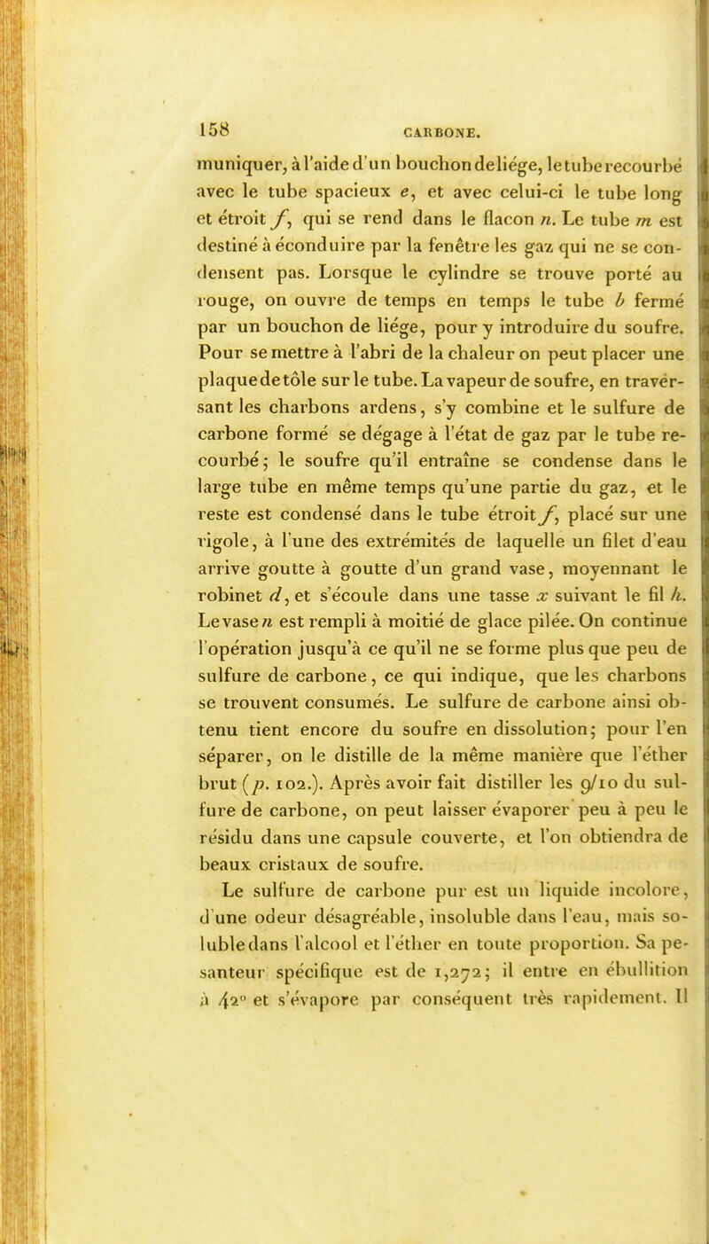 lîiuniquer, à l’aide d’un bouchon deliége, le tube recourbé j avec le tube spacieux e, et avec celui-ci le tube long et étroit qui se rend dans le flacon n. Le tube m est destiné à éconduire par la fenêtre les gaz qui ne se con- densent pas. Lorsque le cylindre se trouve porté au rouge, on ouvre de temps en temps le tube b fermé par un bouchon de liège, pour y introduire du soufre. Pour se mettre à l’abri de la chaleur on peut placer une plaque de tôle sur le tube. La vapeur de soufre, en traver- sant les charbons ardens, s’y combine et le sulfure de carbone formé se dégage à l’état de gaz par le tube re- courbé; le soufre qu’il entraîne se condense dans le large tube en même temps qu’une partie du gaz, et le reste est condensé dans le tube étroit placé sur une rigole, à l’une des extrémités de laquelle un filet d’eau arrive goutte à goutte d’un grand vase, moyennant le robinet et s’écoule dans une tasse x suivant le fil k. Le vase « est rempli à moitié de glace pilée. On continue l’opération jusqu’à ce qu’il ne se forme plus que peu de sulfure de carbone, ce qui indique, que les charbons se trouvent consumés. Le sulfure de carbone ainsi ob- tenu tient encore du soufre en dissolution; pour l’en séparer, on le distille de la même manière que l’éther brut (/?. 102.). Après avoir fait distiller les p/io du sul- fure de carbone, on peut laisser évaporer peu à peu le résidu dans une capsule couverte, et l’on obtiendra de beaux cristaux de soufre. Le sulfure de carbone pur est un liquide incolore, d’une odeur désagréable, insoluble dans l’eau, mais so- luble dans l'alcool et l’éther en toute proportion. Sa pe- santeur spécifique est de 1,272; il entre en ébullition à 42 et s’évapore par conséquent très rapidement. Il