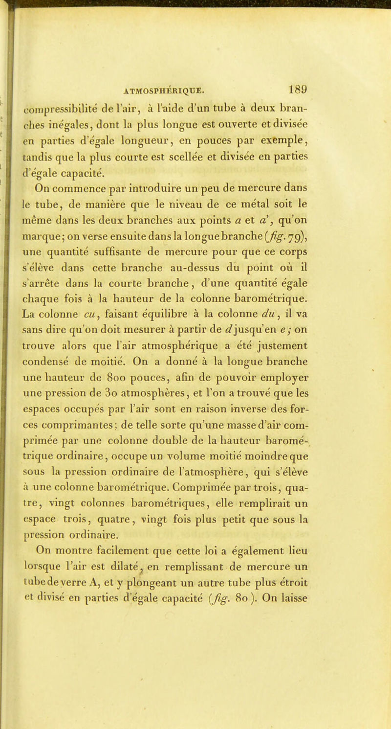 coMipi’essibilité de l’air, à l’-aide d’un tube à deux bran- ches inégales, dont la plus longue est ouverte et divisée en parties d’égale longueur, en pouces par exemple, tandis que la plus courte est scellée et divisée en parties d’égale capacité. On commence par introduire un peu de mercure dans le tube, de manière que le niveau de ce métal soit le même dans les deux branches aux points <2 et a , qu’on marque; on verse ensuite dans la longue branche {jig. 79), une quantité suffisante de mercure pour que ce corps s’élève dans cette branche au-dessus du point où il s’arrête dans la courte branche, d’une quantité égale chaque fois à la hauteur de la colonne barométrique. La colonne eu, faisant équilibre à la colonne du, il va sans dire qu’on doit mesurer à partir de <5?jusqu’en e; on trouve alors que l’air atmosphérique a été justement condensé de moitié. On a donné à la longue branche une hauteur de 800 pouces, afin de pouvoir employer une pression de 3o atmosphères, et l’on a trouvé que les espaces occupés par l’air sont en raison inverse des for- ces comprimantes; de telle sorte qu’une masse d’air com- primée par une colonne double de la hauteur baromé- trique ordinaire, occupe un volume moitié moindre que sous la pression ordinaire de l’atmosphère, qui s’élève à une colonne barométrique. Comprimée par trois, qua- tre, vingt colonnes barométriques, elle remplirait un espace trois, quatre, vingt fois plus petit que sous la pression ordinaire. On montre facilement que cette loi a également lieu lorsque l’air est dilaté^ en remplissant de mercure un tube de verre A, et y plongeant un autre tube plus étroit et divisé en parties d’égale capacité {jig. 80 ). On laisse