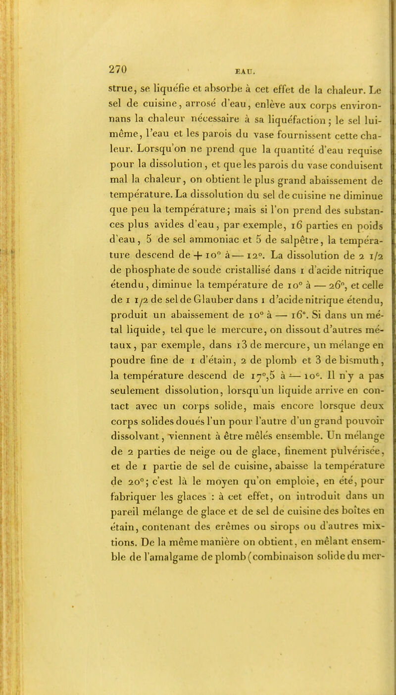 strue, se liquéfié et absorbe à cet effet de la chaleur. Le sel de cuisine, arrosé d’eau, enlève aux corps environ- nans la chaleur nécessaire à sa liquéfaction ; le sel lui- même, l’eau et les parois du vase fournissent cette cha- leur. Lorsqu’on ne prend que la quantité d’eau requise pour la dissolution, et que les parois du vase conduisent mal la chaleur, on obtient le plus grand abaissement de température. La dissolution du sel de cuisine ne diminue que peu la température; mais si l’on prend des substan- ces plus avides d’eau, par exemple, i6 parties en poids d’eau, 5 de sel ammoniac et 5 de salpêtre, la tempéra- ture descend de -f lo à— 12°. La dissolution de 2 1/2 de phosphate de soude cristallisé dans i d’acide nitrique étendu , diminue la température de 10° à — 26, et celle de I 1/2 de sel de Glauber dans i d’acide nitrique étendu, produit un abaissement de 10° à — 16°. Si dans un mé- tal liquide, tel que le mercure, on dissout d’autres mé- taux, par exemple, dans i3 de mercure, un mélange en poudre fine de i d’étain, 2 de plomb et 3 de bismuth, la température descend de i7°,5 à ■:— io<^. 11 n’y a pas seulement dissolution, lorsqu’un liquide arrive en con- tact avec un corps solide, mais encore lorsque deux corps solides doués l’un pour l’autre d’un grand pouvoir dissolvant, 'viennent à être mêlés ensemble. Un mélange de 2 parties de neige ou de glace, finement pulvérisée, et de I partie de sel de cuisine, abaisse la température de 20°; c’est là le moyen qu’on emploie, en été, pour fabriquer les glaces : à cet effet, on introduit dans un pareil mélange de glace et de sel de cuisine des boîtes en étain, contenant des crèmes ou sirops ou d’autres mix- tions. De la même manière on obtient, en mêlant ensem- ble de l’amalgame de plomb (combinaison solide du mer-