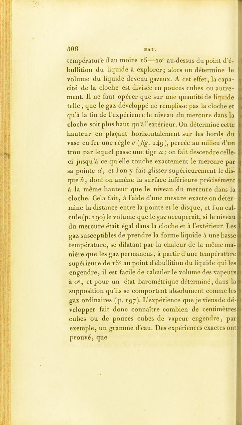 températur'e d’au moins i5—20 au-dessus du point d’é- bullition du liquide à explorer; alors on détermine le volume du liquide devenu gazeux. A cet effet, la capa- cité de la cloche est divisée en pouces cubes ou autre- ment. Il ne faut opérer que sur une quantité de liquide telle, que le gaz développé ne remplisse pas la cloche et qu’à la fin de l’expérience le niveau du mercure dans la cloche soit plus haut qu’à l’extérieur. On détermine cette hauteur en plaçant horizontalement sur les bords du vase en fer une règle c [fig. 149)? percée au milieu d’un trou par lequel passe une tige a; on fait descendre celle- ci jusqu’à ce qu’elle touche exactement le mercure par sa pointe d, et l’on y fait glisser supérieurement le dis- que b, dont on amène la surface inférieure précisément à la même hauteur que le niveau du mercure dans la cloche. Cela fait, à l’aide d’une mesure exacte on déter- mine la distance entre la pointe et le disque, et l’on cal- cule (p. 190) le volume que le gaz occuperait, si le niveau du mercure était égal dans la cloche et à l’extérieur. Les gaz susceptibles de prendre la forme liquide à une basse température, se dilatant par la chaleur de la même ma- nière que les gaz permanens, à partir d’une température supérieure de i5° au point d’ébullition du liquide qui les engendre, il est facile de calculer le volume des vapeurs à 0°, et pour un état barométrique déterminé, dans la supposition qu’ils se comportent absolument comme les gaz ordinaires (p. 197). L’expérience que jeviensde dé- velopper fait donc connaître combien de centimètres cubes ou de pouces cubes de vapeur engendre, par exemple, un gramme d’eau. Des expériences exactes ont prouvé, que 1 V ü