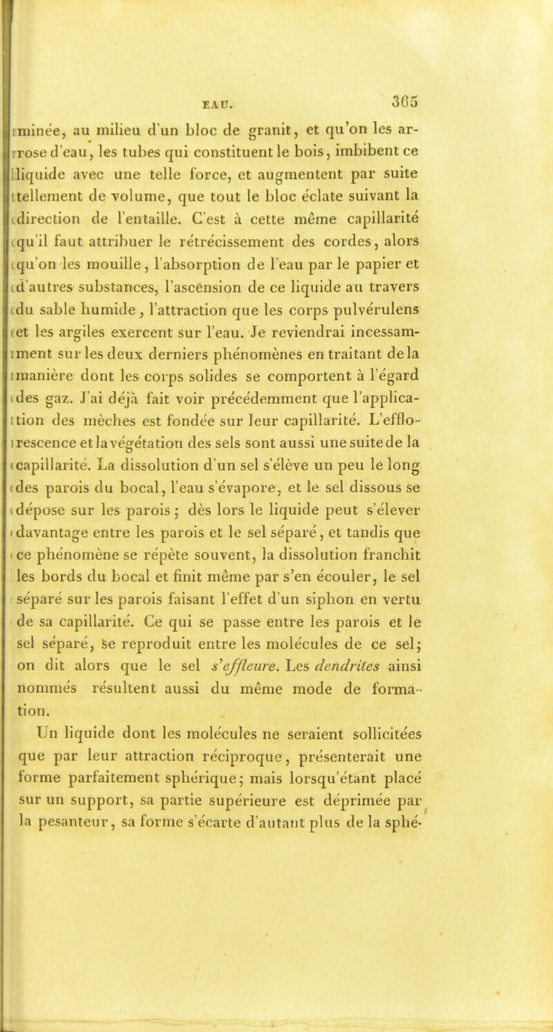 3G5 rniinée, au milieu d’un bloc de granit, et qu’on les ar- rrose d’eau, les tubes qui constituent le bois, imbibent ce Üiquide avec une telle force, et augmentent par suite ttellement de volume, que tout le bloc e'clate suivant la tdirection de l’entaille. C’est à cette même capillarité cqu’il faut attribuer le rétrécissement des cordes, alors tqu’ondes mouille, l’absorption de l’eau par le papier et td’autres substances, l’ascension de ce liquide au travers cdu sable liumide, l’attraction que les corps pulvérulens eet les argiles exercent sur l’eau. Je reviendrai incessam- iment sur les deux derniers phénomènes en traitant delà I manière dont les corps solides se comportent à l’égard tdes gaz. J’ai déjà fait voir précédemment que l’applica- ttion des mèches est fondée sur leur capillarité. L’efflo- irescence et la végétation des sels sont aussi unesuitede la «capillarité. La dissolution d’un sel s’élève un peu le long (des parois du bocal, l’eau s’évapore, et le sel dissous se (dépose sur les parois j dès lors le liquide peut s’élever • davantage entre les parois et le sel séparé, et tandis que • ce phénomène se répète souvent, la dissolution franchit les bords du bocal et finit même par s’en écouler, le sel : séparé sur les parois faisant l’effet d’un siphon en vertu de sa capillarité. Ce qui se passe entre les parois et le sel séparé. Se reproduit entre les molécules de ce selj on dit alors que le sel effleure. Les dendrites ainsi nommés résultent aussi du même mode de forma- tion. Un liquide dont les molécules ne seraient sollicitées que par leur attraction réciproque, présenterait une forme parfaitement sphérique; mais lorsqu’étant placé sur un support, sa partie supérieure est déprimée par la pesanteur, sa forme s’écarte d’autant plus de la sphé-