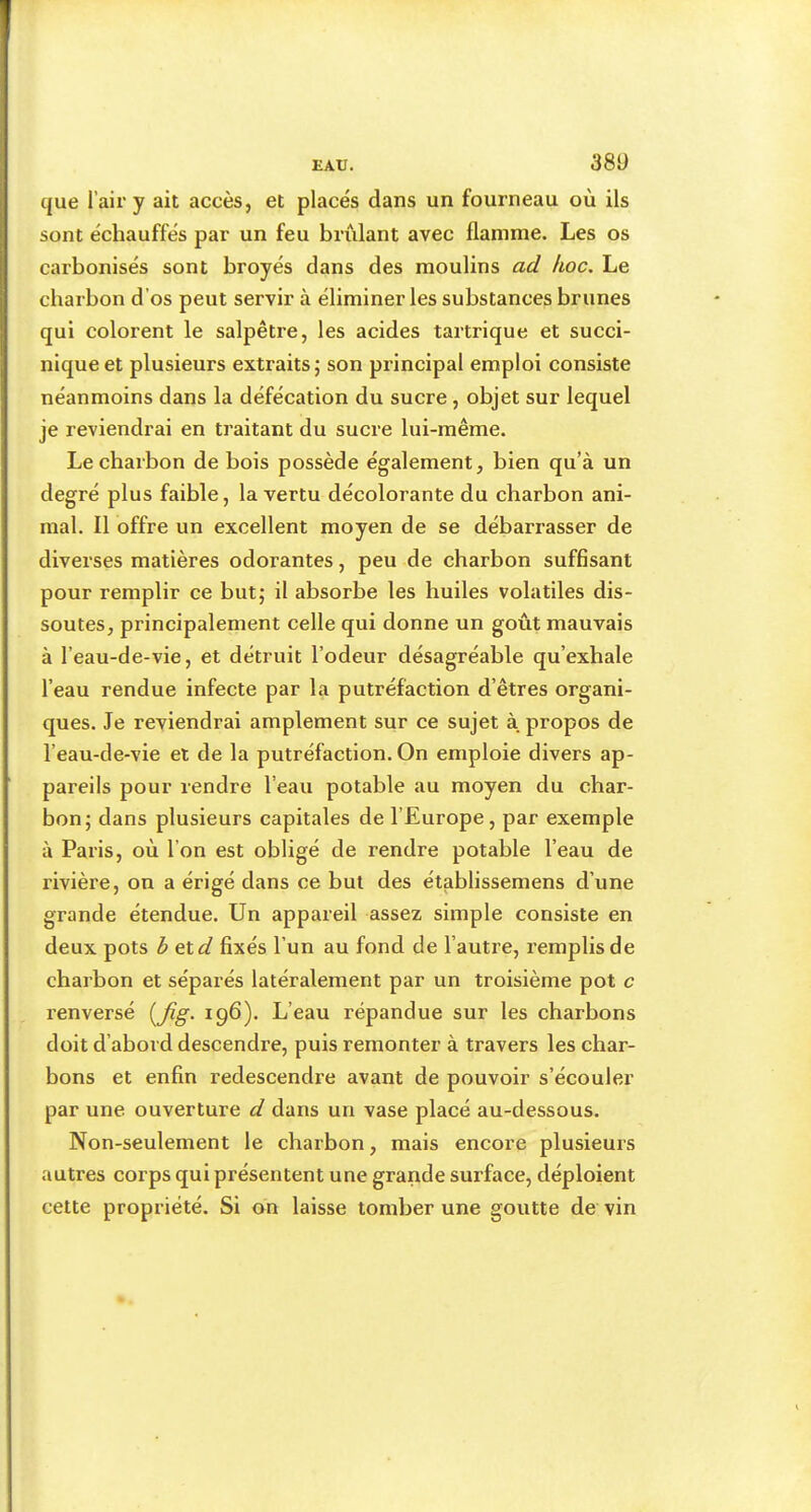 38Ü que l’air y ait accès, et placés dans un fourneau où ils sont échauffés par un feu brûlant avec flamme. Les os carbonisés sont broyés dans des moulins ad hoc. Le charbon d’os peut servir à éliminer les substances brunes qui colorent le salpêtre, les acides tartrique et succi- nlqueet plusieurs extraits; son principal emploi consiste néanmoins dans la défécation du sucre, objet sur lequel je reviendrai en traitant du sucre lui-même. Le charbon de bois possède également, bien qu’à un degré plus faible, la vertu décolorante du charbon ani- mal. Il offre un excellent moyen de se débarrasser de diverses matières odorantes, peu de charbon suffisant pour remplir ce but; il absorbe les huiles volatiles dis- soutes, principalement celle qui donne un goût mauvais à l’eau-de-vie, et détruit l’odeur désagréable qu’exhale l’eau rendue infecte par la putréfaction d’êtres organi- ques. Je reviendrai amplement sur ce sujet à propos de l’eau-de-vie et de la putréfaction. On emploie divers ap- pareils pour rendre l’eau potable au moyen du char- bon; dans plusieurs capitales de l’Europe, par exemple à Paris, où l’on est obligé de rendre potable l’eau de rivière, on a érigé dans ce but des établissemens d’une grande étendue. Un appareil assez simple consiste en deux pots b exd fixés l’un au fond de l’autre, remplis de charbon et séparés latéralement par un troisième pot c renversé 196). L’eau répandue sur les charbons doit d’abord descendre, puis remonter à travers les char- bons et enfin redescendre avant de pouvoir s’écouler par une ouverture d dans un vase placé au-dessous. Non-seulement le charbon, mais encore plusieurs autres corps qui présentent une grande surface, déploient cette propriété. Si on laisse tomber une goutte de vin