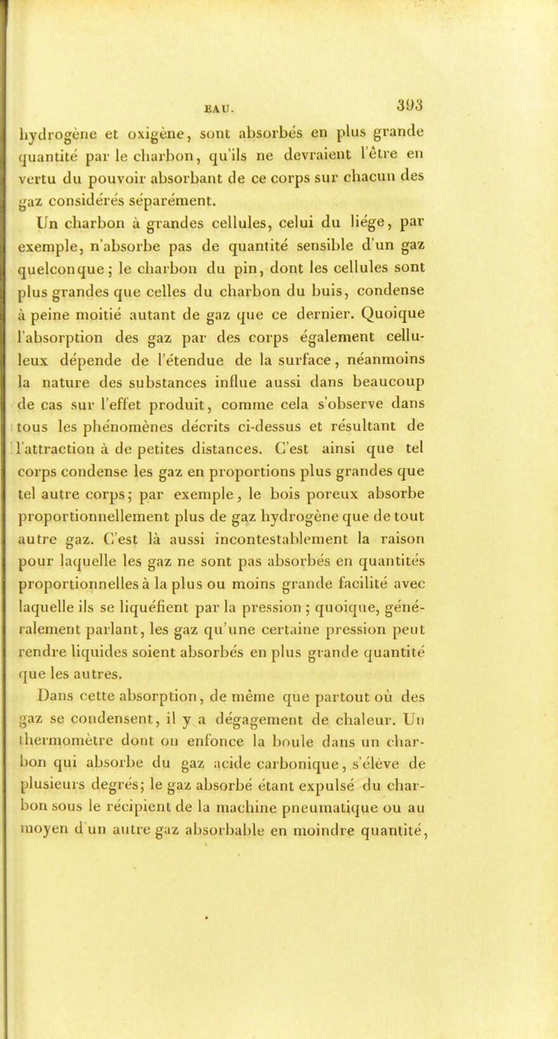 3Ü3 hydrogène et oxigène, sont absorbés en plus grande quantité par le charbon, qu’ils ne devraient l’être en vertu du pouvoir absorbant de ce corps sur chacun des gaz considérés séparément. Un charbon à grandes cellules, celui du Hége, par exemple, n’absorbe pas de quantité sensible d’un gaz quelconque,' le charbon du pin, dont les cellules sont plus grandes que celles du charbon du buis, condense à peine moitié autant de gaz que ce dernier. Quoique l’absorption des gaz par des corps également cellu- leux dépende de l’étendue de la surface, néanmoins la nature des substances influe aussi dans beaucoup de cas sur l’effet produit, comme cela s’observe dans 1 tous les phénomènes décrits ci-dessus et résultant de l’attraction à de petites distances. C’est ainsi que tel corps condense les gaz en proportions plus grandes que tel autre corps 5 par exemple, le bois poreux absorbe proportionnellement plus de gaz hydrogène que de tout autre gaz. C’est là aussi incontestablement la raison pour laquelle les gaz ne sont pas absorbés en quantités proportionnelles à la plus ou moins grande facilité avec laquelle ils se liquéfient par la pression ; quoique, géné- ralement parlant, les gaz qu’une certaine pression peut rendre liquides soient absorbés en plus grande quantité que les autres. Dans cette absorption, de même que partout où des gaz se condensent, il y a dégagement de chaleur. Un thermomètre dont on enfonce la boule dans un cliar- bon qui absorbe du gaz acide carbonique, s’élève de plusieurs degrés; le gaz absorbé étant expulsé du char- bon sous le récipient de la machine pneumatique ou au moyen d un autre gaz absorbable en moindre quantité.