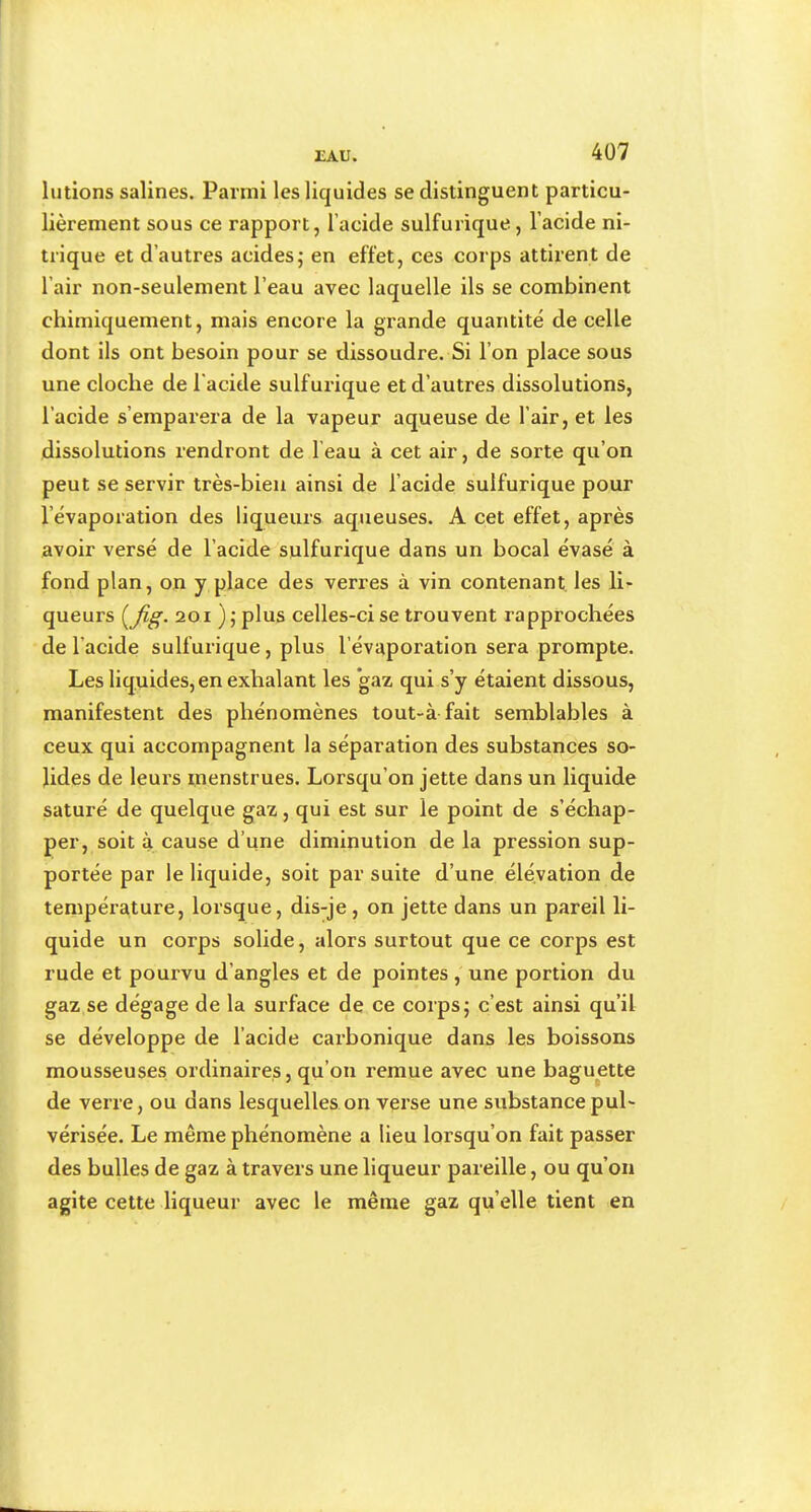 liAU. 4Ü7 lutions salines. Parmi les liquides se distinguent particu- lièrement sous ce rapport, l’acide sulfurique, l’acide ni- trique et d’autres acides; en effet, ces corps attirent de l’air non-seulement l’eau avec laquelle ils se combinent chimiquement, mais encore la grande quantité de celle dont ils ont besoin pour se dissoudre. Si l’on place sous une cloche de l'acitle sulfurique et d’autres dissolutions, l’acide s’emparera de la vapeur aqueuse de l’air, et les dissolutions rendront de l’eau à cet air, de sorte qu’on peut se servir très-bien ainsi de l’acide sulfurique pour l’évaporation des liq^ueurs aqueuses. A cet effet, après avoir versé de l’acide sulfurique dans un bocal évasé à fond plan, on y place des verres à vin contenant les li- queurs {jig. 201 ) ; plus celles-ci se trouvent rapprochées de l’acide sulfurique, plus l’évaporation sera prompte. Les liquides, en exhalant les gaz qui s’y étaient dissous, manifestent des phénomènes tout-à fait semblables à ceux qui accompagnent la séparation des substances so- lides de leurs menstrues. Lorsqu’on jette dans un liquide saturé de quelque gaz, qui est sur le point de s’échap- per, soit à cause d’une diminution de la pression sup- portée par le liquide, soit par suite d’une élévation de température, lorsque, dis-je , on jette dans un pareil li- quide un corps solide, alors surtout que ce corps est rude et pourvu d’angles et de pointes , une portion du gaz se dégage de la surface de ce corps; c’est ainsi qu’il se développe de l’acide carbonique dans les boissons mousseuses ordinaires, qu’on remue avec une baguette de verre, ou dans lesquelles on verse une substance pul- vérisée. Le même phénomène a lieu lorsqu’on fait passer des bulles de gaz à travers une liqueur pareille, ou qu’on agite cette liqueur avec le même gaz qu’elle tient en /