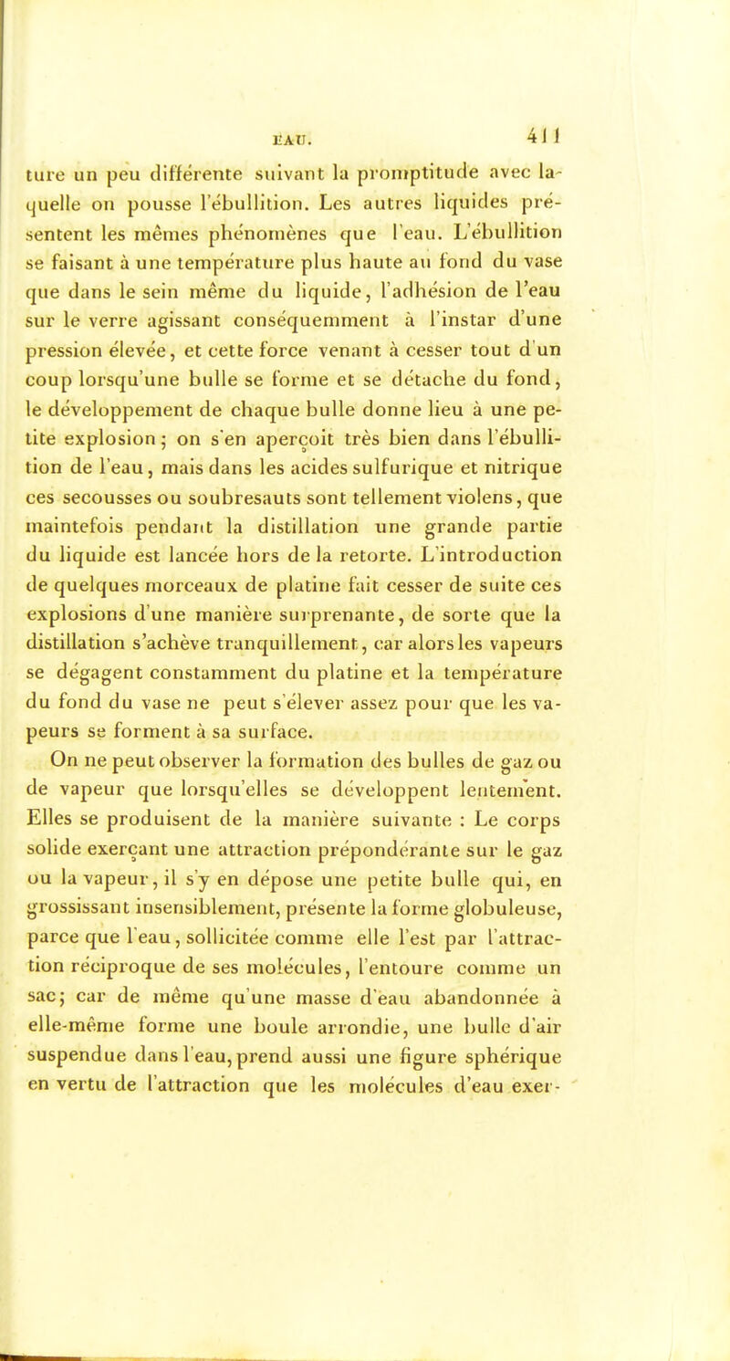 IIAII. ture un peu différente suivant la promptitude avec la- quelle on pousse l’ébullition. Les autres liquides pré- sentent les mêmes phénomènes que l’eau. L’ébullition se faisant à une température plus haute au fond du vase que dans le sein même du liquide, l’adhésion de l’eau sur le verre agissant conséquemment à l’instar d’une pression élevée, et cette force venant à cesser tout d’un coup lorsqu’une bulle se forme et se détache du fond, le développement de chaque bulle donne lieu à une pe- tite explosion ; on s’en aperçoit très bien dans l’ébulli- tion de l’eau, mais dans les acides sulfurique et nitrique ces secousses ou soubresauts sont tellement violens, que maintefois pendant la distillation une grande partie du liquide est lancée hors de la retorte. L’introduction de quelques morceaux de platine fait cesser de suite ces explosions d’une manière surprenante, de sorte que la distillation s’achève tranquillement, car alors les vapeurs se dégagent constamment du platine et la température du fond du vase ne peut s’élever assez pour que les va- peurs se forment à sa surface. On ne peut observer la formation des bulles de gaz ou de vapeur que lorsqu’elles se développent lentement. Elles se produisent de la manière suivante ; Le corps solide exerçant une attraction prépondérante sur le gaz ou la vapeur, il s’y en dépose une petite bulle qui, en grossissant insensiblement, présente la forme globuleuse, parce que l’eau, sollicitée comme elle l’est par l’attrac- tion réciproque de ses molécules, l’entoure comme un sac; car de même qu’une masse d'eau abandonnée à elle-même forme une boule arrondie, une bulle d’air suspendue dans l’eau, prend aussi une figure sphérique en vertu de l’attraction que les molécules d’eau exer- '