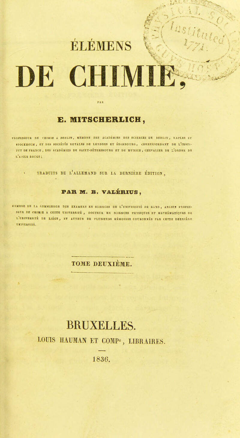 ELEMENS ;- r. ■ -, • .._«r— - i DE CHIMIE, E. MITSCHERLICH, FAOrESSEUft DE (DIUIE A fl E A LI \ , MElinnE DBS ACADÉMIES DES SCIENCES DE BEIIM.V, IS At'LBS HT STOCKHOLM, ET DES SOCIETES ROYALES DE LONDRES ET EDIMBOURG , COR RESl'OSD A ÎÏT DE l'iNSTI- TOT DE FBAïîCB , DBS ACADEMIES DE SAïST-p/îTEBSBOCBO ET DE Ml'NICU , (.ÎIEVALIER DD ô'oRDRE DE l'aigle noi'GE; TRADUITS DE l'aLLEMAND SUR LA DERNlÈnE ÉDITiOW , FAR M. B. VAZiERIUS , UEMBkE DB I.A COMMISSION DES EXAUE.V S EN 5C1ENCB9 DE L'UNIVERSITE DE G AND , ANCIEN PROFES- SEE» DE CBIHIE 1 CETTE UNITEBSITÉ , DOCTBOU EN SCIENCES PIIÏSIQDES ET M A TU É M ATI Q DES DE LCS1TBBSITÉ DB LIEGE, ET ACTElH DB rLDSIBUnS UÉUOIHES COCHONNÉS PAU CETTE DERNlÈnF. PKITERSIÏÉ. TOME DEUXIÈME. BRUXELLES. LOUIS HAUMAN ET COMP% LIBRAIRES. 1836.