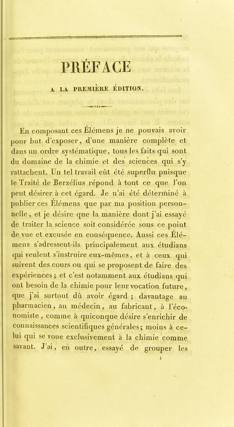 PRÉFACE A LA PREMIERE EDITION. En composant ces Élémens je ne pouvais avoir pour but d'exposer, d'une manière complète et dans un ordre systématique, tous les faits qui sont du domaine de la chimie et des sciences qui s'y rattachent. Un tel travail eût été superflu puisque le Traité de Berzélius répond à tout ce que l'on peut désirer à cet égard. Je n'ai été déterminé à publier ces Élémens que par ma position person- nelle, et je désire que la manière dont j'ai essayé de traiter la science soit considérée sous ce point de vue et excusée en conséquence. Aussi ces Élé- mens s'adressent-ils principalement aux étudians qui veulent s'instruire eux-mêmes, et à ceux qui suivent des cours ou qui se proposent de faire des expériences; et c'est notamment aux étudians qui ont besoin de la chimie pour leur vocation future, que j'ai surtout dû avoir égard ; davantage au pharmacien, au médecin, au fabricant, à l'éco- nomiste , comme à quiconque désire s'enrichir de connaissances scientifiques générales; moins à ce- lui qui se voue exclusivement à la chimie comme savant. J'ai, en outre, essayé de grouper les