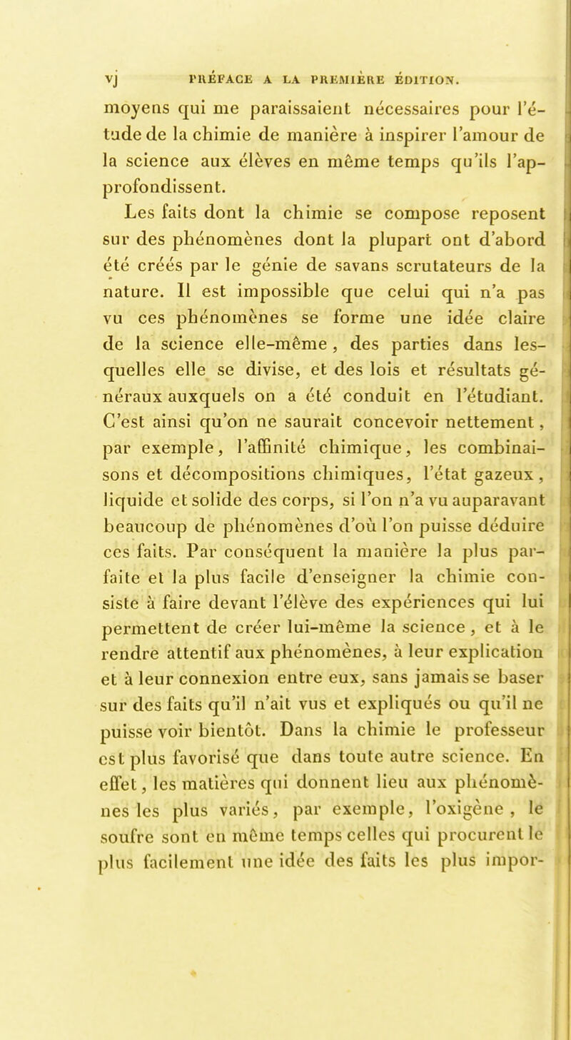 moyens qui me paraissaient nécessaires pour l'é- tude de la chimie de manière à inspirer l'amour de la science aux élèves en même temps qu'ils l'ap- profondissent. Les faits dont la chimie se compose reposent sur des phénomènes dont la plupart ont d'abord été créés par le génie de savans scrutateurs de la nature. Il est impossible que celui qui n'a pas vu ces phénomènes se forme une idée claire de la science elle-même , des parties dans les- quelles elle se divise, et des lois et résultats gé- néraux auxquels on a été conduit en l'étudiant. C'est ainsi qu'on ne saurait concevoir nettement, par exemple, l'affinité chimique, les combinai- sons et décompositions chimiques, l'état gazeux, liquide et solide des corps, si l'on n'a vu auparavant beaucoup de phénomènes d'où l'on puisse déduire ces faits. Par conséquent la manière la plus par- faite et la plus facile d'enseigner la chimie con- siste à faire devant l'élève des expériences qui lui permettent de créer lui-même la science , et à le rendre attentif aux phénomènes, à leur explication et à leur connexion entre eux, sans jamais se baser sur des faits qu'il n'ait vus et expliqués ou qu'il ne puisse voir bientôt. Dans la chimie le professeur est plus favorisé que dans toute autre science. En effet, les matières qui donnent lieu aux phénomè- nes les plus variés, par exemple, l'oxigène , le soufre sont en même temps celles qui procurent le plus facilement une idée des faits les plus impor-
