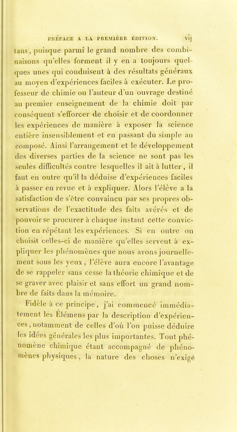 lans, puisque parmi le grand nombre des combi- naisons qu'elles forment il y en a toujours quel ques unes qui conduisent à des résultats généraux au moyen d'expériences faciles à exécuter. Le pro- fesseur de chimie ou l'auteur d'un ouvrage destiné au premier enseignement de la chimie doit par conséquent s'efforcer de choisir et de coordonner les expériences de manière à exposer la science entière insensiblement et en passant du simple au composé. Ainsi l'arrangement et le développement des diverses parties de la science ne sont pas les seules difficultés contre lesquelles il ait à lutter, il faut en outre qu'il la déduise d'expériences faciles à passer en revue et à expliquer. Alors l'élève a la satisfaction de s'être convaincu par ses propres ob- servations de l'exactitude des faits avérés et de pouvoir se procurera chaque instant cette convic- tion en répétant les expériences. Si en outre on choisit celles-ci de manière qu'elles servent à ex- pliquer les phénomènes que nous avons journelle- ment sous les yeux, l'élève aura encore l'avantage de se rappeler sans cesse la théorie chimique et de se graver avec plaisir et sans effort un grand nom- bre de faits dans la mémoire. Fidèle à ce principe, j'ai commencé immédia- tement les Elémens par la description d'expérien- ces, notamment de celles d'où l'on puisse déduire les idées générales les plus importantes. Tout phé- nomène chimique étant accompagné de phéno- mènes physiques, la nature des choses n'exigé