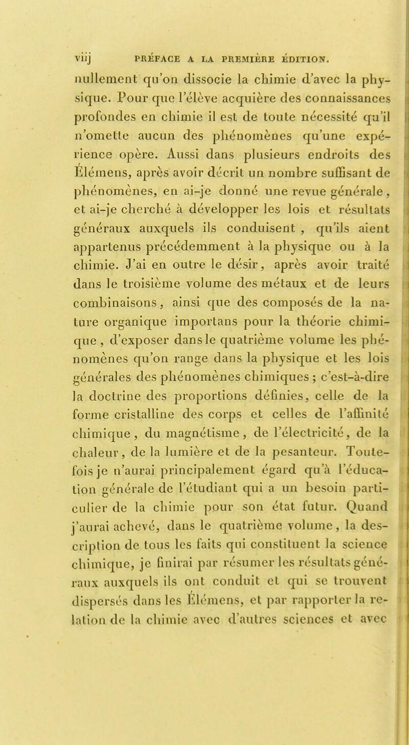 nullement qu'on dissocie la chimie d'avec la phy- sique. Pour que l'élève acquière des connaissances profondes en chimie il est de toute nécessité qu'il n'omette aucun des phénomènes qu'une expé- rience opère. Aussi dans plusieurs endroits des Élémens, après avoir décrit un nombre suffisant de phénomènes, en ai-je donné une revue générale, et ai-je cherché à développer les lois et résultats généraux auxquels ils conduisent , qu'ils aient appartenus précédemment à la physique ou à la chimie. J'ai en outre le désir, après avoir traité dans le troisième volume des métaux et de leurs combinaisons, ainsi que des composés de la na- ture organique importans pour la théorie chimi- que , d'exposer dans le quatrième volume les phé- nomènes qu'on range dans la physique et les lois générales des phénomènes chimiques ; c'est-à-dire la doctrine des proportions définies, celle de la forme cristalline des corps et celles de l'affinité chimique, du magnétisme, de l'électricité, de la chaleur, de la lumière et de la pesanteur. Toute- fois je n'aurai principalement égard qu'à l'éduca- tion générale de l'étudiant qui a un besoin parti- culier de la chimie pour son état futur. Quand j'aurai achevé, dans le quatrième volume, la des- cription de tous les faits qui constituent la science chimique, je finirai par résumer les résultats géné- raux auxquels ils ont conduit et qui se trouvent dispersés dans les Élémens, et par rapporter la re- lation de la chimie avec d'autres sciences et avec