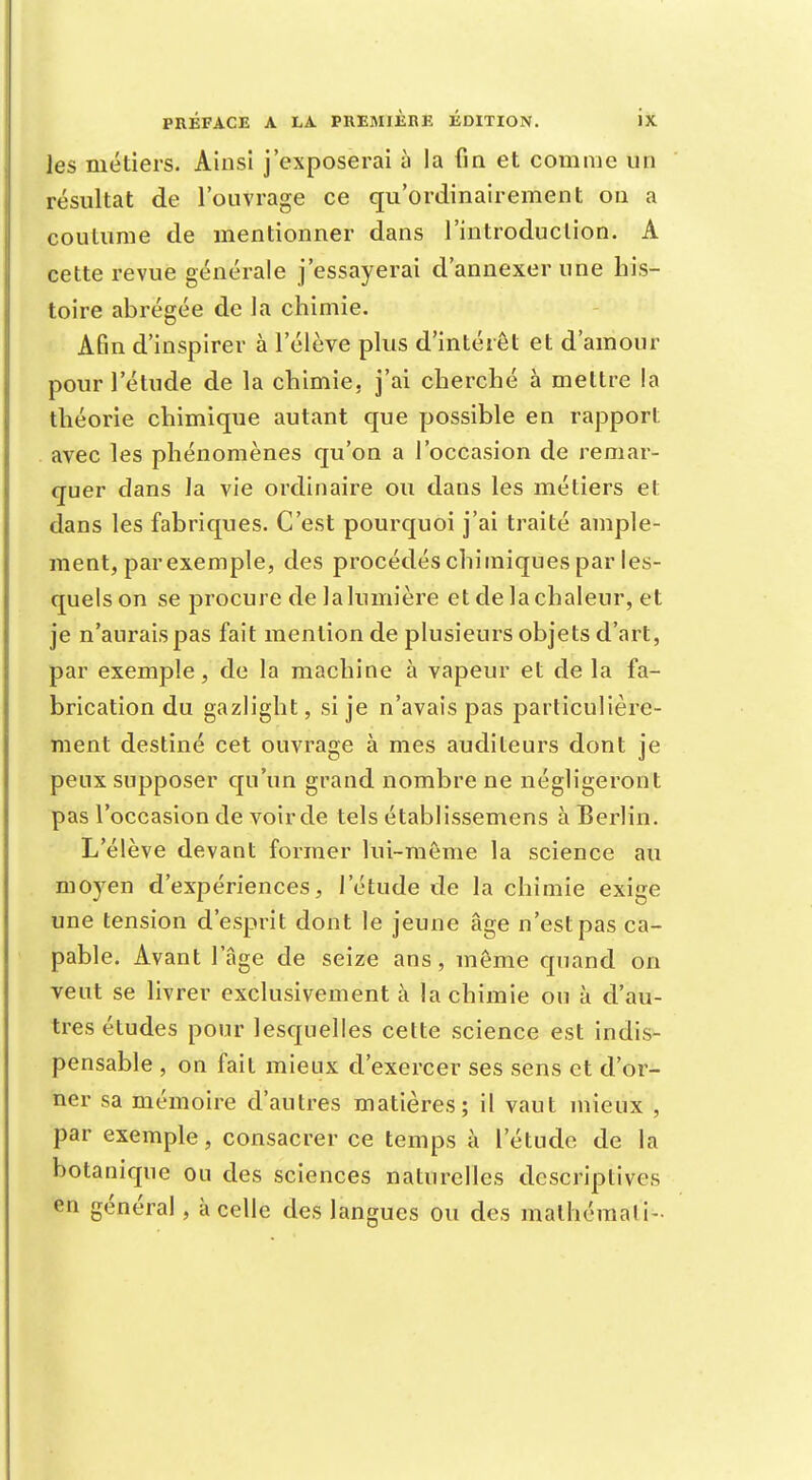 les métiers. Ainsi j'exposerai à la fin et comme un résultat de l'ouvrage ce qu'ordinairement on a coutume de mentionner dans l'introduction. A cette revue générale j'essayerai d'annexer une his- toire abrégée de la chimie. Afin d'inspirer à l'élève plus d'intérêt et d'amour pour l'étude de la chimie, j'ai cherché à mettre la théorie chimique autant que possible en rapport avec les phénomènes qu'on a l'occasion de remar- quer clans la vie ordinaire ou dans les métiers et dans les fabriques. C'est pourquoi j'ai traité ample- ment, parexemple, des procédés chimiques par les- quels on se procure de la lumière et de la chaleur, et je n'aurais pas fait mention de plusieurs objets d'art, par exemple, de la machine à vapeur et de la fa- brication du gazlight, si je n'avais pas particulière- ment destiné cet ouvrage à mes auditeurs dont je peux supposer qu'un grand nombre ne négligeront pas l'occasion de voir de tels établissemens à Berlin. L'élève devant former lui-même la science au moyen d'expériences, l'étude de la chimie exige une tension d'esprit dont le jeune âge n'est pas ca- pable. Avant l'âge de seize ans, même quand on veut se livrer exclusivement à la chimie ou à d'au- tres études pour lesquelles cette science est indis- pensable , on fait mieux d'exercer ses sens et d'or- ner sa mémoire d'autres matières; il vaut mieux , par exemple, consacrer ce temps à l'étude de la botanique ou des sciences naturelles descriptives en général , à celle des langues ou des malhémali-