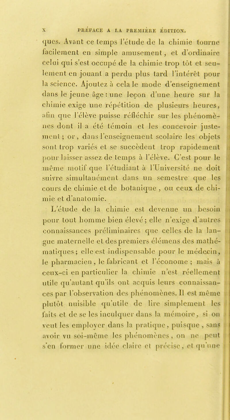 qucs. Avant ce temps l'élude de la chimie tourne facilement en simple amusement, et d'ordinaire celui qui s'est occupé de La chimie trop tôt et seu- lement en jouant a perdu plus lard l'intérêt pour la science. Ajoutez à cela le mode d'enseignement dans le jeune âge : une leçon d'une heure sur la chimie exige une répétition de plusieurs heures, afin que l'élève puisse réfléchir sur les phénomè- nes dont il a été témoin et les concevoir juste- menl ; or, dans l'enseignement scolaire les objets sont trop variés et se succèdent trop rapidement pour laisser assez de temps à l'élève. C'est pour le même molif que l'étudiant à l'Université ne doit suivre simultanément dans un semestre que les cours de chimie et de botanique , ou ceux de chi- mie et d'analomie. L'étude de la chimie est devenue un besoin pour tout homme bien élevé; elle n'exige d'autres connaissances préliminaires que celles de la lan- gue maternelle et des premiers élémens des mathé- matiques; elle est indispensable pour le médecin, le pharmacien , le fabricant et l'économe ; mais à ceux-ci en particulier la chimie n'est réellement iilile qu'autant qu'ils ont acquis leurs connaissan- ces par l'observation des phénomènes. Il est même plutôt nuisible qu'utile de lire simplement les laits et de se les inculquer dans la mémoire, si on veut les employer dans la pratique, puisque , sans avoir vu soi-même les phénomènes, on ne peul s'en former une idée claire cl précise, cl qu'une