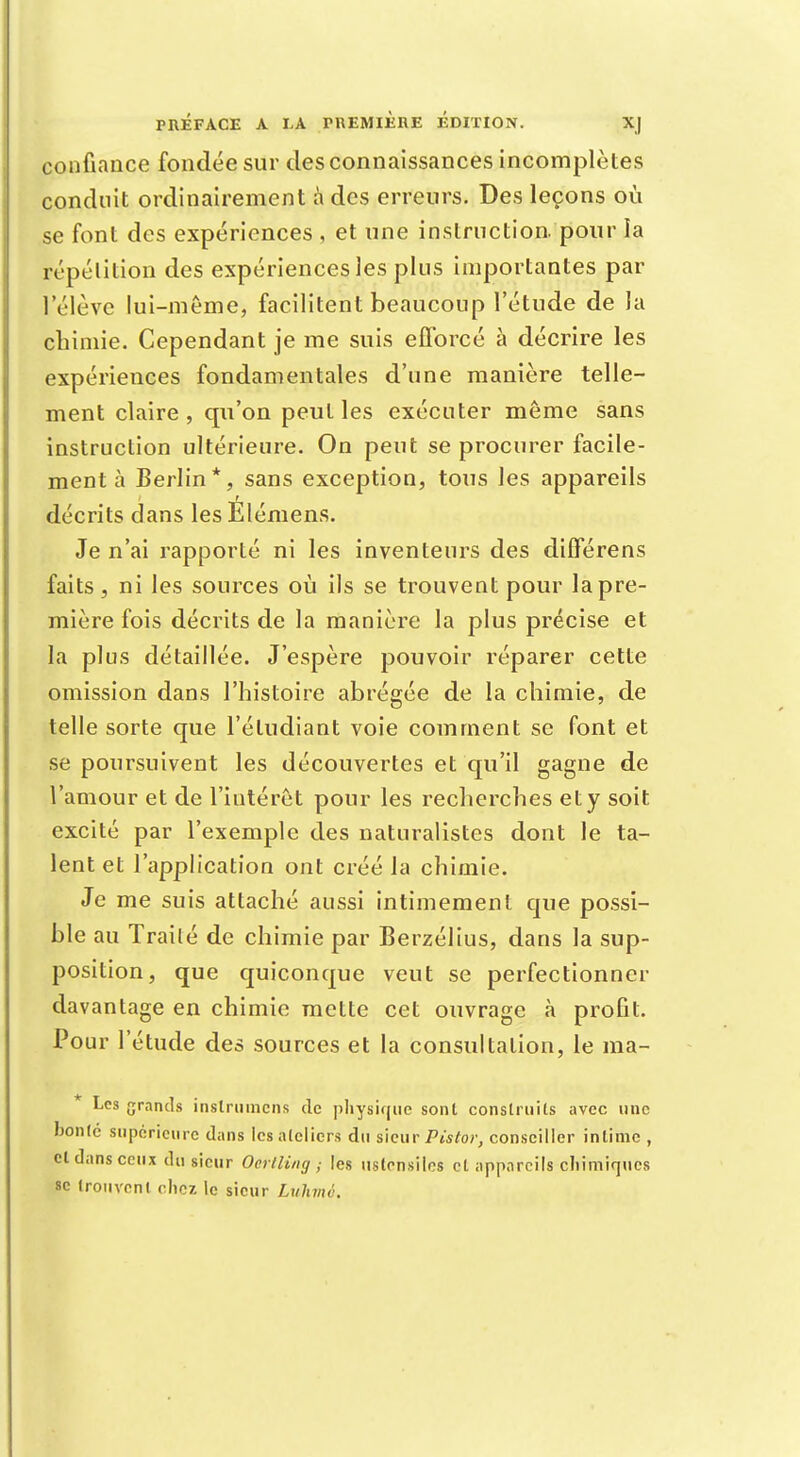 confiance fondée sur des connaissances incomplètes conduit ordinairement à des erreurs. Des leçons où se font des expériences , et une instruction, pour îa répétition des expériences les plus importantes par l'élève lui-même, facilitent beaucoup l'étude de la chimie. Cependant je me suis efforcé à décrire les expériences fondamentales d'une manière telle- ment claire , qu'on peut les exécuter même sans instruction ultérieure. On peut se procurer facile- ment à Berlin*, sans exception, tous les appareils décrits dans lesElémens. Je n'ai rapporté ni les inventeurs des différens faits, ni les sources où ils se trouvent pour la pre- mière fois décrits de la manière la plus précise et la plus détaillée. J'espère pouvoir réparer cette omission dans l'histoire abrégée de la chimie, de telle sorte que l'étudiant voie comment se font et se poursuivent les découvertes et qu'il gagne de l'amour et de l'intérêt pour les recherches et y soit excité par l'exemple des naturalistes dont le ta- lent et l'application ont créé la chimie. Je me suis attaché aussi intimement que possi- ble au Trailé de chimie par Berzélius, dans la sup- position, que quiconque veut se perfectionner davantage en chimie mette cet ouvrage à profit. Pour l'étude des sources et la consultation, le ma- * Les grands instruincns de physique sont construits avec une bonté supérieure dans les ateliers du sieur Piste»; conseiller intime , cl dans ceux du sieur Oerlling ; les ustensiles et appareils chimiques se trouvent chez le sieur Luhmù.