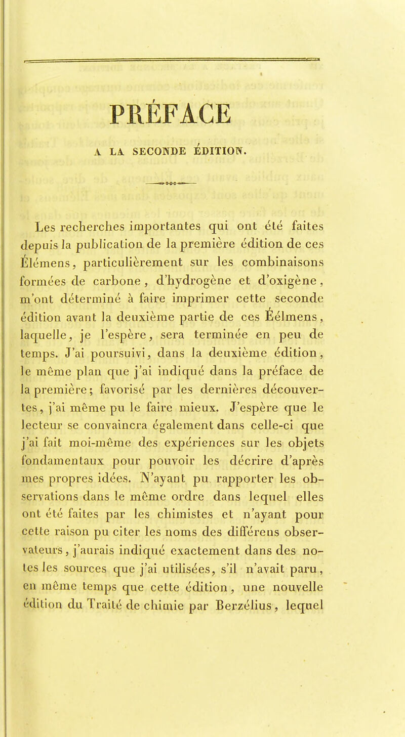 PRÉFACE A LA. SECONDE EDITION. Les recherches importantes qui ont été faites depuis la publication de la première édition de ces Élémens, particulièrement sur les combinaisons formées de carbone, d'hydrogène et d'oxigène, m'ont déterminé à faire imprimer cette seconde édition avant la deuxième partie de ces Éélmens, laquelle, je l'espère, sera terminée en peu de temps. J'ai poursuivi, dans la deuxième édition, le même plan que j'ai indiqué dans la préface de la première; favorisé parles dernières découver- tes, j'ai même pu le faire mieux. J'espère que le lecteur se convaincra également dans celle-ci que j'ai fait moi-même des expériences sur les objets fondamentaux pour pouvoir les décrire d'après mes propres idées. N'ayant pu rapporter les ob- servations dans le même ordre dans lequel elles ont été faites par les chimistes et n'ayant pour cette raison pu citer les noms des diffèrens obser- vateurs, j'aurais indiqué exactement dans des no- tes les sources que j'ai utilisées, s'il n'avait paru, en même temps que cette édition, une nouvelle édition du Traité de chiaiie par Berzélius, lequel