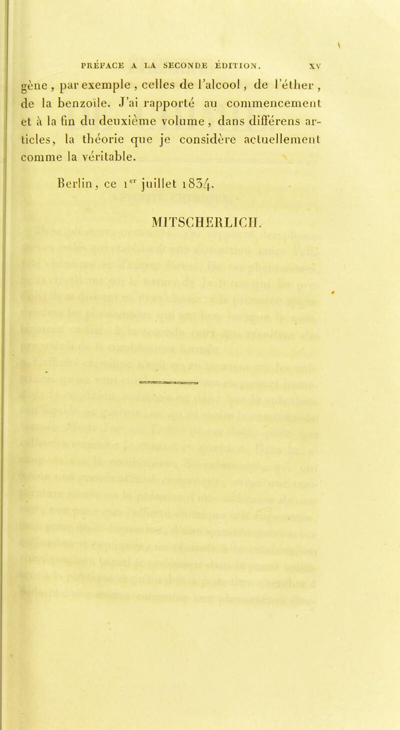 gène , par exemple , celles de l'alcool, de 1 ether , de la benzoile. J'ai rapporté au commencement et à la ûn du deuxième volume, dans différens ar- ticles, la théorie que je considère actuellement comme la véritable. Berlin, ce i01 juillet 1834-