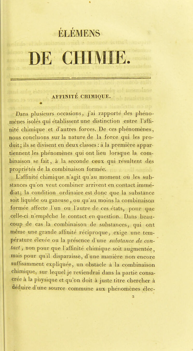 ÉLÉMENS DE CHIMIE. AFFINITÉ CHIMIQUE. Dans plusieurs occasions, j'ai rapporté des phéno- mènes isolés qui établissent une distinction entre l'affi- nité chimique et d'autres forces. De ces phénomènes, nous concluons sur la nature de la force qui les pro- duit; ils se divisent en deux classes : à la première appar- tiennent les phénomènes qui ont lieu lorsque la conh binaison se fait, à la seconde ceux qui résultent des propriétés de la combinaison formée. L'affinité chimique n'agit qu'au moment où les sub- stances qu'on veut combiner arrivent en contact immé- diat; la condition ordinaire est donc que la substance soit liquide ou gazeuse, ou qu'au moins la combinaison formée affecte l'un ou l'autre de ces états, pour que celle-ci n'empêche le contact en question. Dans beau- coup de cas la combinaison de substances, qui ont même une grande affinité réciproque, exige une tem- pérature élevée ou la présence d'une substance de con- tact , non pour que l'affinité chimique soit augmentée, mais pour qu'il disparaisse, d'une manière non encore suffisamment expliquée, un obstacle à la combinaison chimique, sur lequel je reviendrai dans la partie consa- crée à la physique et qu'on doit à juste titre chercher à déduire d'une source commune aux phénomènes élec-