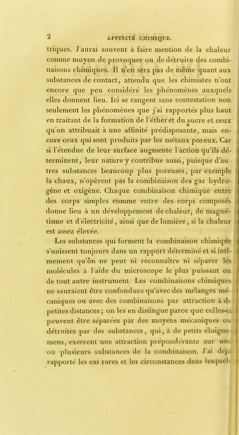 triques. J'aurai souvent à faire mention de la chaleur comme moyen de provoquer ou de détruire des combi- naisons chimiques. Il n'en sera pas de même quant aux substances de contact, attendu que les chimistes n'ont encore que peu considéré les phénomènes auxquels elles donnent lieu. Ici se rangent sans contestation non seulement les phénomènes que j'ai rapportés plus haut en traitant de la formation de l'étheret du sucre et ceux * qu'on attribuait à une affinité prédisposante, mais en- core ceux qui sont produits par les métaux poreux. Car si l'étendue de leur surface augmente l'action qu'ils dé- terminent, leur nature y contribue aussi, puisque d'au très substances beaucoup plus poreuses, par exemple la chaux, n'opèrent pas la combinaison des gaz hydro- gène et oxigène. Chaque combinaison chimique entre des corps simples comme entre des corps composés donne lieu à un développement de chaleur, de magné- tisme et d'électricité, ainsi que de lumière, si la chaleur est assez élevée. Les substances qui forment la combinaison chimiqut s'unissent toujours dans un rapport déterminé et si inti- mement qu'on ne peut ni reconnaître ni séparer les molécules à l'aide du microscope le plus puissant ou de tout autre instrument. Les combinaisons chimiques ne sauraient être confondues qu'avec des mélanges mé- caniques ou avec des combinaisons par attraction à de- petites distances ; on les en distingue parce que celles-ci I peuvent être séparées par des moyens mécaniques ou i détruites par des substances, qui, à de petits éloigne- mens, exercent une attraction prépondérante sur une OU plusieurs substances de la combinaison. J'ai déjà rapporté les cas rares et les circonstances dans lesqueb