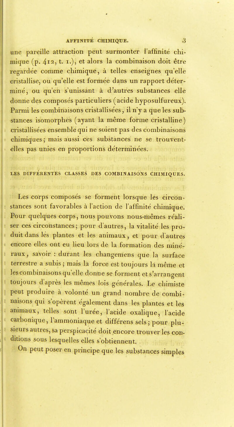 une pareille attraction peut surmonter l'affinité chi- mique (p. 4i2, t. i.), et alors la combinaison doit être regardée comme chimique, à telles enseignes qu'elle cristallise, ou qu'elle est formée dans un rapport déter- miné, ou qu'en s'unissant à d'autres substances elle donne des composés particuliers (acide hyposulfureux). Parmi les combinaisons cristallisées, il n'y a que les sub- stances isomorphes (ayant la même forme cristalline) cristallisées ensemble qui ne soient pas des combinaisons chimiques ; mais aussi ces substances ne se trouvent- elles pas unies en proportions déterminées. LES DIFFÉRENTES CLASSES DES COMBINAISONS CHIMIQUES. Les corps composés se forment lorsque les circon- stances sont favorables à l'action de l'affinité chimique. Pour quelques corps, nous pouvons nous-mêmes réali- ser ces circonstances; pour d'autres, la vitalité les pro- duit dans lés plantes et les animaux, et pour d'autres encore elles ont eu lieu lors de la formation des miné- raux, savoir : durant les changemens que la surface terrestre a subis ; mais la force est toujours la même et les combinaisons qu'elle donne se forment et s'arrangent toujours d'après les mêmes lois générales. Le chimiste peut produire à volonté un grand nombre de combi- naisons qui s'opèrent également dans les plantes et les animaux, telles sont l'urée, l'acide oxalique, l'acide carbonique, l'ammoniaque et différens sels ; pour plu- sieurs autres, sa perspicacité doit encore trouver les con- ditions sous lesquelles elles s'obtiennent. On peut poser en principe que les substances simples