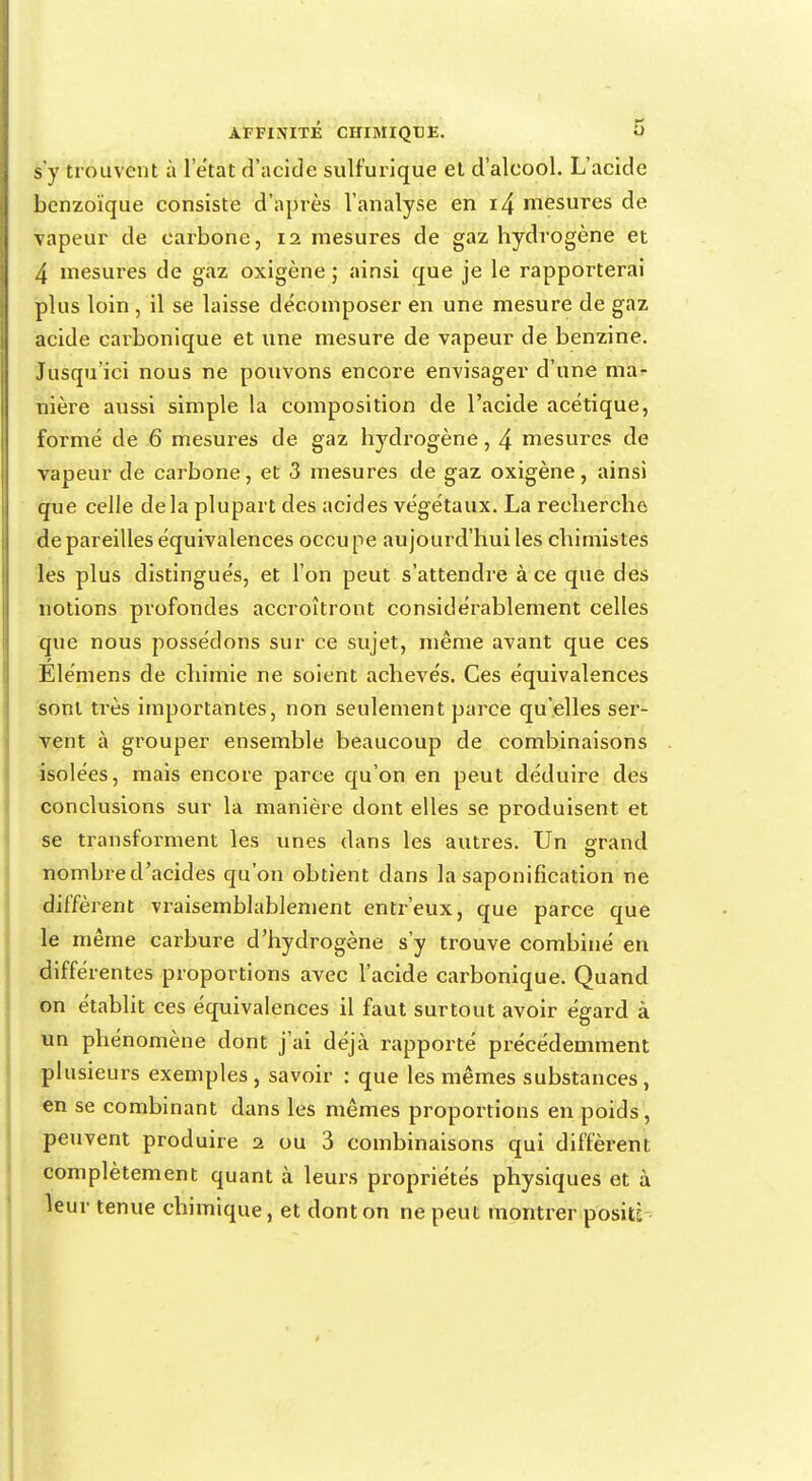 s'y trouvent à 1 état d'acide sulfurique et d'alcool. L'acide benzoïque consiste d'après l'analyse en i4 mesures de vapeur de carbone, 11 mesures de gaz hydrogène et 4 mesures de gaz oxigène ; ainsi que je le rapporterai plus loin , il se laisse décomposer en une mesure de gaz acide carbonique et une mesure de vapeur de benzine. Jusqu'ici nous ne pouvons encore envisager d'une ma- nière aussi simple la composition de l'acide acétique, formé de 6 mesures de gaz hydrogène, 4 mesures de vapeur de carbone, et 3 mesures de gaz oxigène, ainsi que celle delà plupart des acides végétaux. La recherche dépareilles équivalences occupe aujourd'hui les chimistes les plus distingués, et l'on peut s'attendre à ce que des notions profondes accroîtront considérablement celles que nous possédons sur ce sujet, même avant que ces Élémens de chimie ne soient achevés. Ces équivalences sont très importantes, non seulement parce qu'elles ser- vent à grouper ensemble beaucoup de combinaisons isolées, mais encore parce qu'on en peut déduire des conclusions sur la manière dont elles se produisent et se transforment les unes dans les autres. Un grand nombre d'acides qu'on obtient clans la saponification ne diffèrent vraisemblablement entr'eux, que parce que le même carbure d'hydrogène s'y trouve combiné en différentes proportions avec l'acide carbonique. Quand on établit ces équivalences il faut surtout avoir égard à un phénomène dont j'ai déjà rapporté précédemment plusieurs exemples, savoir : que les mêmes substances, en se combinant dans les mêmes proportions en poids, peuvent produire 2 ou 3 combinaisons qui diffèrent complètement quant à leurs propriétés physiques et à leur tenue chimique, et dont on ne peut montrer positî