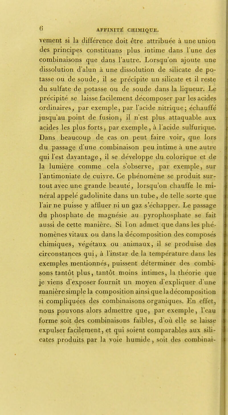 vement si la différence doit être attribuée à une union des principes constituans plus intime dans l'une des combinaisons que dans l'autre. Lorsqu'on ajoute une dissolution d'alun à une dissolution de silicate de po- tasse ou de soude, il se précipite un silicate et il reste du sulfate de potasse ou de soude dans la liqueur. Le précipité se laisse facilement décomposer par les acides ordinaires, par exemple, par l'acide nitrique ; échauffé jusqu'au point de fusion, il n'est plus attaquable aux acides les plus forts, par exemple, à l'acide sulfurique. Dans beaucoup de cas on peut faire voir, que lors du passage d'une combinaison peu intime à une autre qui l'est davantage, il se développe du colorique et de la lumière comme cela s'observe, par exemple, sur l'antimoniate de cuivre. Ce phénomène se produit sur- tout avec une grande beauté, lorsqu'on chauffe le mi- néral appelé gadolinite dans un tube, de telle sorte que l'air ne puisse y affluer ni un gaz s'échapper. Le passage du phosphate de magnésie au pyrophosphate se fait aussi de cette manière. Si l'on admet que dans les phé- nomènes vitaux ou dans la décomposition des composés chimiques, végétaux ou animaux, il se produise des circonstances qui, à l'instar de la température dans les exemples mentionnés, puissent déterminer des combi- sons tantôt plus, tantôt moins intimes, la théorie que je viens d'exposer fournit un moyen d'expliquer d'une manière simple la composition ainsi que la décomposition si compliquées des combinaisons organiques. En effet, nous pouvons alors admettre que, par exemple, l'eau forme soit des combinaisons faibles, d'où elle se laisse expulser facilement, et qui soient comparables aux sili- cates produits par la voie humide, soit des combinai-