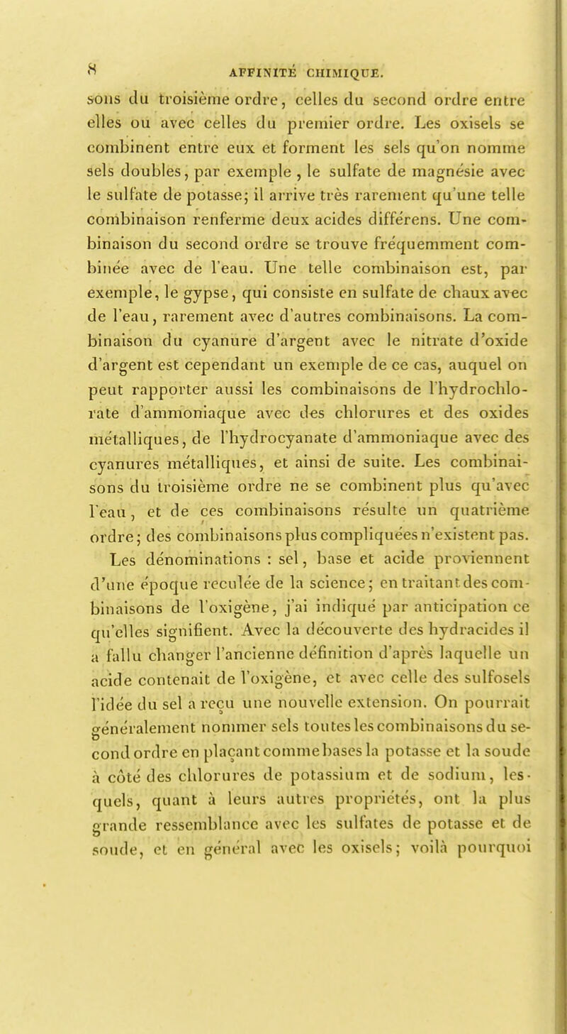 sons du troisième ordre, celles du second ordre entre elles ou avec celles du premier ordre. Les oxisels se combinent entre eux et forment les sels qu'on nomme sels doubles, par exemple , le sulfate de magnésie avec le sulfate de potasse; il arrive très rarement qu'une telle combinaison renferme deux acides différens. Une com- binaison du second ordre se trouve fréquemment com- binée avec de l'eau. Une telle combinaison est, par exemple, le gypse, qui consiste en sulfate de chaux avec de l'eau, rarement avec d'autres combinaisons. La com- binaison du cyanure d'argent avec le nitrate d'oxide d'argent est cependant un exemple de ce cas, auquel on peut rapporter aussi les combinaisons de 1 hydrochlo- rate d'ammoniaque avec des chlorures et des oxides métalliques, de l'hydrocyanate d'ammoniaque avec des cyanures métalliques, et ainsi de suite. Les combinai- sons du troisième ordre ne se combinent plus qu'avec l'eau, et de ces combinaisons résulte un quatrième ordre; des combinaisons plus compliquées n'existent pas. Les dénominations : sel, base et acide proviennent d'une époque reculée de la science; en traitant des com- binaisons de l'oxigène, j'ai indiqué par anticipation ce qu'elles signifient. Avec la découverte des hydracides il a fallu changer l'ancienne définition d'après laquelle un acide contenait de l'oxigène, et avec celle des sulfosels l'idée du sel a reçu une nouvelle extension. On pourrait crénéralement nommer sels toutes les combinaisons du se- p condordre en plaçanteommebasesla potasse et la soude à côté des chlorures de potassium et de sodium, les- quels, quant à leurs autres propriétés, ont la plus grande ressemblance avec les sulfates de potasse et de soude, et en général avec les oxisels; voilà pourquoi