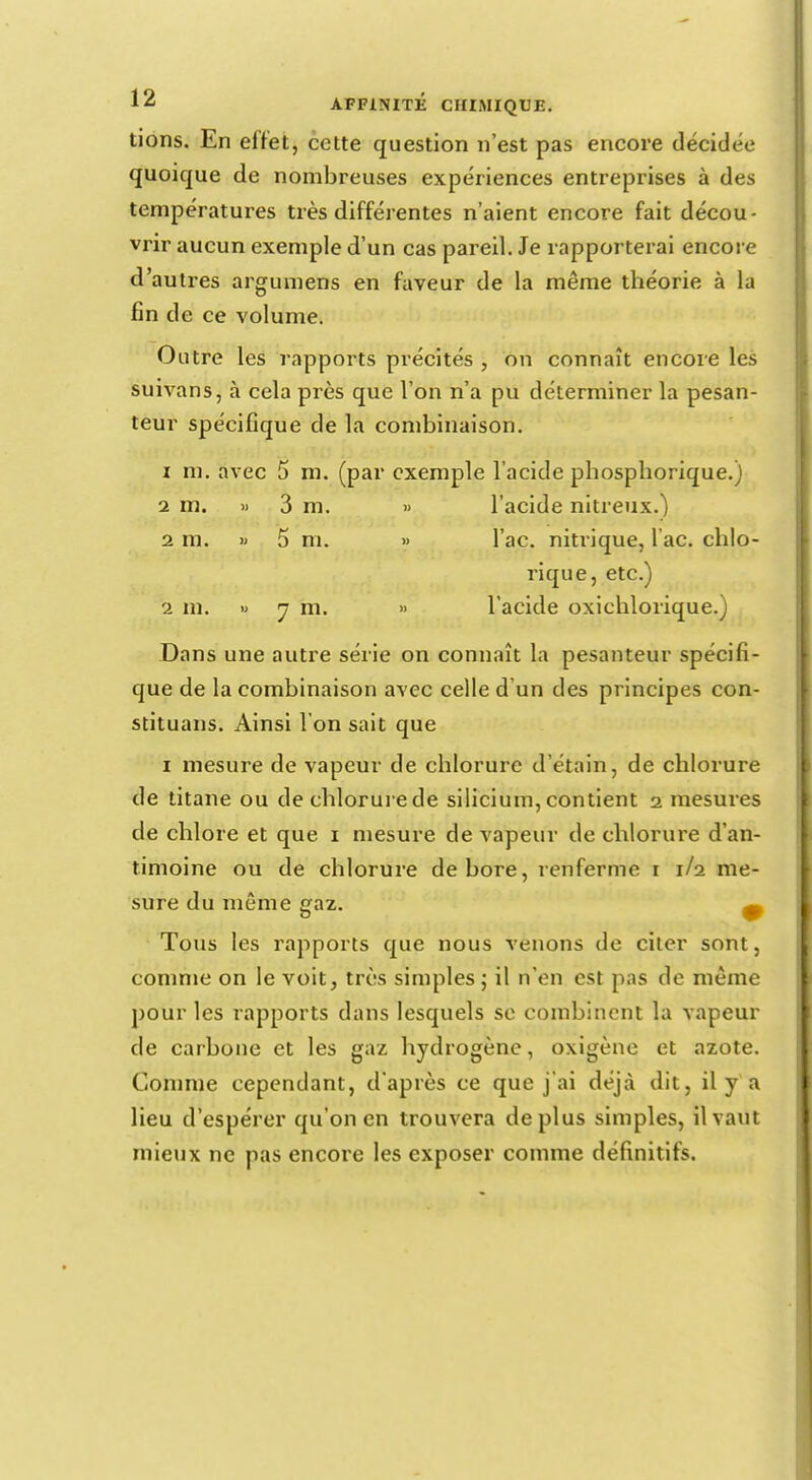lions. En effet, cette question n'est pas encore décidée quoique de nombreuses expériences entreprises à des températures très différentes n'aient encore fait décou- vrir aucun exemple d'un cas pareil. Je rapporterai encore d'autres argumens en faveur de la même théorie à la fin de ce volume. Outre les rapports précités , on connaît encore les suivans, à cela près que l'on n'a pu déterminer la pesan- teur spécifique de la combinaison. 1 m. avec 5 m. (par exemple l'acide phosphorique.) 2 m. » 3 m. » l'acide nitreux.) 2 m. » 5 m. » l'ac. nitrique, l ac. chlo- rique, etc.) 2 m. » y m. » l'acide oxichlorique.) Dans une autre série on connaît la pesanteur spécifi- que de la combinaison avec celle d'un des principes con- stituais. Ainsi l'on sait que i mesure de vapeur de chlorure d'étain, de chlorure de titane ou de chlorure de silicium, contient i mesures de chlore et que i mesure de vapeur de chlorure d'an- timoine ou de chlorure de bore, renferme i 1/2 me- sure du môme gaz. ^ Tous les rapports que nous venons de citer sont, comme on le voit, très simples ; il n'en est pas de même pour les rapports dans lesquels se combinent la vapeur de carbone et les gaz hydrogène, oxigène et azote. Comme cependant, d'après ce que j'ai déjà dit, il y'a lieu d'espérer qu'on en trouvera déplus simples, il vaut mieux ne pas encore les exposer comme définitifs.