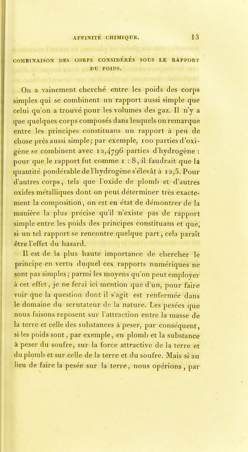 COMBINAISON DES CORPS CONSIDERES SOUS LE RAPPORT DU POIDS. On a vainement cherché entre les poids des corps simples qui se combinent un rapport aussi simple que celui qu'on a trouvé pour les volumes des gaz. Il n'y a que quelques corps composés dans lesquels on remarque entre les principes constituans un rapport à peu de chose près aussi simple; par exemple, 100 parties d'oxi- gène se combinent avec 12,4796 parties d'hydrogène : pour que le rapport fut comme 1 : 8, il faudrait que la quantité pondérable de l'hydrogène s'élevât à 12,5. Pour d'autres corps, tels que l'oxide de plomb et d'autres oxides métalliques dont on peut déterminer très exacte- ment la composition, on est en état de démontrer de la manière la plus précise qu'il n'existe pas de rapport simple entre les poids des principes constituans et que, si un tel rapport se rencontre quelque part, cela paraît être l'effet du hasard. Il est de la plus haute importance de chercher le principe en vertu duquel ces rapports numériques ne sont pas simples; parmi les moyens qu'on peut employer à cet effet, je ne ferai ici mention que d'un, pour faire voir que la question dont il s'agit est renfermée dans le domaine du scrutateur de la nature. Les pesées que nous faisons reposent sur l'attraction entre la masse de la terre et celle des substances à peser, par conséquent, si les poids sont, par exemple, en plomb et la substance à peser du soufre, sur la force attractive de la terre et du plomb et sur celle de la terre et du soufre. Mais si au lieu de faire la pesée sur la terre, nous opérions , par