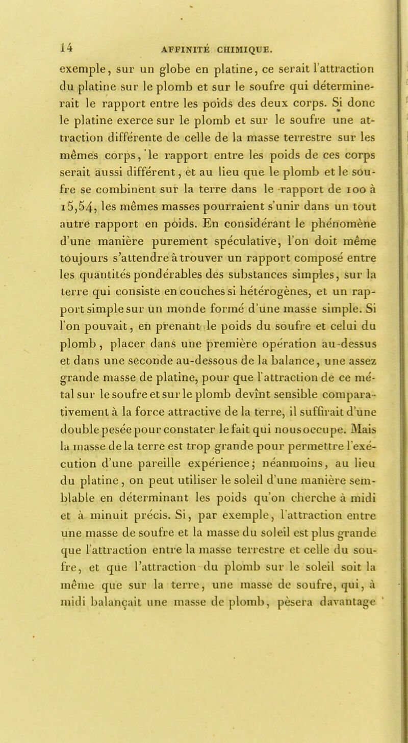 exemple, sur un globe en platine, ce serait l'attraction du platine sur le plomb et sur le soufre qui détermine- rait le rapport entre les poids des deux corps. Si donc le platine exerce sur le plomb et sur le soufre une at- traction différente de celle de la masse terrestre sur les mêmes corps, le rapport entre les poids de ces corps serait aussi différent, et au lieu que le plomb et le sou- fre se combinent sur la terre dans le rapport de 100 à i5,54, les mêmes masses pourraient s'unir dans un tout autre rapport en poids. En considérant le phénomène d'une manière purement spéculative, l'on doit même toujours s'attendre à trouver un rapport composé entre les quantités pondérables des substances simples, sur la terre qui consiste en couches si hétérogènes, et un rap- port simple sur un monde formé d'une masse simple. Si l'on pouvait, en prenant le poids du soufre et celui du plomb, placer dans une première opération au-dessus et dans une seconde au-dessous de la balance, une assez grande masse de platine, pour que l'attraction de ce mé- tal sur le soufre et sur le plomb devînt sensible compara - tivement à la force attractive de la terre, il suffirait d'une double pesée pour constater le fait qui nous occupe. Mais la masse delà terre est trop grande pour permettre l'exé- cution d'une pareille expérience,- néanmoins, au lieu du platine , on peut utiliser le soleil d'une manière sem- blable en déterminant les poids qu'on cherche à midi et à minuit précis. Si, par exemple, l'attraction entre une masse de soufre et la masse du soleil est plus grande que l'attraction entre la masse terrestre et celle du sou- fre, et que l'attraction du plomb sur le soleil soit la même que sur la terre, une masse de soufre, qui, à midi balançait une masse de plomb, pèsera davantage